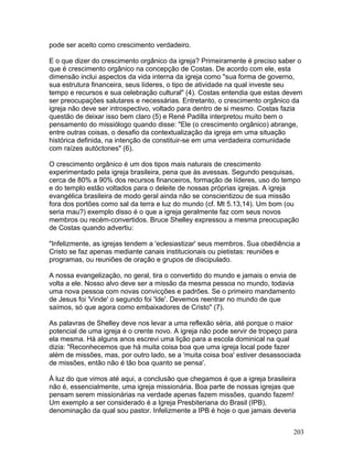 pode ser aceito como crescimento verdadeiro.
E o que dizer do crescimento orgânico da igreja? Primeiramente é preciso saber o
que é crescimento orgânico na concepção de Costas. De acordo com ele, esta
dimensão inclui aspectos da vida interna da igreja como "sua forma de governo,
sua estrutura financeira, seus líderes, o tipo de atividade na qual investe seu
tempo e recursos e sua celebração cultural" (4). Costas entendia que estas devem
ser preocupações salutares e necessárias. Entretanto, o crescimento orgânico da
igreja não deve ser introspectivo, voltado para dentro de si mesmo. Costas fazia
questão de deixar isso bem claro (5) e René Padilla interpretou muito bem o
pensamento do missiólogo quando disse: "Ele (o crescimento orgânico) abrange,
entre outras coisas, o desafio da contextualização da igreja em uma situação
histórica definida, na intenção de constituir-se em uma verdadeira comunidade
com raízes autóctones" (6).
O crescimento orgânico é um dos tipos mais naturais de crescimento
experimentado pela igreja brasileira, pena que às avessas. Segundo pesquisas,
cerca de 80% a 90% dos recursos financeiros, formação de líderes, uso do tempo
e do templo estão voltados para o deleite de nossas próprias igrejas. A igreja
evangélica brasileira de modo geral ainda não se conscientizou de sua missão
fora dos portões como sal da terra e luz do mundo (cf. Mt 5.13,14). Um bom (ou
seria mau?) exemplo disso é o que a igreja geralmente faz com seus novos
membros ou recém-convertidos. Bruce Shelley expressou a mesma preocupação
de Costas quando advertiu:
"Infelizmente, as igrejas tendem a 'eclesiastizar' seus membros. Sua obediência a
Cristo se faz apenas mediante canais institucionais ou pietistas: reuniões e
programas, ou reuniões de oração e grupos de discipulado.
A nossa evangelização, no geral, tira o convertido do mundo e jamais o envia de
volta a ele. Nosso alvo deve ser a missão da mesma pessoa no mundo, todavia
uma nova pessoa com novas convicções e padrões. Se o primeiro mandamento
de Jesus foi 'Vinde' o segundo foi 'Ide'. Devemos reentrar no mundo de que
saímos, só que agora como embaixadores de Cristo" (7).
As palavras de Shelley deve nos levar a uma reflexão séria, até porque o maior
potencial de uma igreja é o crente novo. A igreja não pode servir de tropeço para
ela mesma. Há alguns anos escrevi uma lição para a escola dominical na qual
dizia: "Reconhecemos que há muita coisa boa que uma igreja local pode fazer
além de missões, mas, por outro lado, se a 'muita coisa boa' estiver desassociada
de missões, então não é tão boa quanto se pensa'.
À luz do que vimos até aqui, a conclusão que chegamos é que a igreja brasileira
não é, essencialmente, uma igreja missionária. Boa parte de nossas igrejas que
pensam serem missionárias na verdade apenas fazem missões, quando fazem!
Um exemplo a ser considerado é a Igreja Presbiteriana do Brasil (IPB),
denominação da qual sou pastor. Infelizmente a IPB é hoje o que jamais deveria
203
 