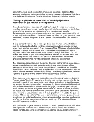 administrar. Para isto é que existem presbíteros regentes e docentes. Nós
pastores precisamos pastorear, dedicar tempo ás nossas ovelhas para visitá-las e
orienta-las espiritualmente. Deixe a administração com o presbítero regente.
3º Perigo: O perigo de se afastar tanto do mundo que perdemos a
consciência de que o mundo é nossa paróquia.
Quando nos tornamos pastores, a “ exigência” é que devemos nos retirar do
mundo e nos entregarmos ao trabalho de uma instituição religiosa que se dedica a
seus próprios assuntos, seguindo seu próprio cronograma e agenda.
Erroneamente, vemos o mundo como algo mal, um inimigo ou um competidor de
nossa espiritualidade.Assim, nos enfiamos nos trabalhos da Igreja que consomem
todo nosso tempo e energia e cada vez menos nos interessamos pelo mundo lá
fora.
É surpreendente ver que Jesus não agiu desta maneira. Em Mateus 9:36 lemos
que Ele andava pela cidade e vendo as pessoas compadecia-se delas porque
eram como ovelhas sem pastor. Eram pessoas aflitas. Aflitas por falta de trabalho,
medo da violência, sem acesso a uma boa escola e inseguras quanto ao dia
seguinte. Eram pessoas exaustas, talvez pela sobrecarga de trabalho, não ter
tempo para o lazer ou por causa dos problemas do dia-a-dia. O texto ainda fala
que eram pessoas sem rumo na vida. Pessoas com crises no casamento,
problemas com os filhos, na vida profissional, emocional e existencial.
Nós pastores precisamos seguir o exemplo de Jesus e olhar para a nossa cidade,
para o nosso bairro e ter uma proposta pastoral para estas pessoas aflitas,
exaustas e sem rumo na vida. Nosso ministério corre o perigo de ser exercido
basicamente dentro da Igreja. Creio que já está na hora de desenvolve-lo “fora da
igreja” também. De tanto se afastar do “mundo”, nossa linguagem vai se tornando
“igrejeira” e quem é de fora entende muito pouco do que falamos.
Creio que para evitar que nosso pastorado seja adulterado, precisamos buscar a
“paz da cidade” ( Jr 29:7 ) e para tanto é mister nos envolvermos com ela. Se faz
necessário construir relacionamentos, estabelecer amizades e se identificar com
as pessoas da comunidade, sejam crentes ou não. Nossa espiritualidade pastoral
não pode ser desenvolvida apenas dentro da igreja; precisamos, por exemplo,
fazer parte da sociedade amigos de bairro, visitar a Câmara Municipal, o prefeito
da cidade, nos envolver em atividades promovidas pelas pessoas da vizinhança,
etc... Imagine se Jesus fosse o pastor de sua igreja! Por onde você acha que ele
andaria ? Quem ele visitaria ? Se formos bem honestos, teremos que duramente
admitir que ele andaria pela nossa cidade, visitando asilos, hospitais, lanchonetes,
prisões, os vizinhos que moram próximos á igreja, etc...Ele não resumiria seu
ministério apenas aos salvos.
Nas palavras de Eugene Peterson “quando o trabalho que executamos para Jesus
como pastores esmaece nossa consciência do mundo, afasta dele o foco de
nossa atenção, colocamo-nos em competição contra ele, ou, simplesmente leva-
209
 
