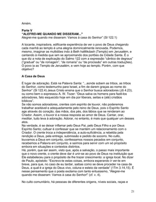 Amém.
Parte V
“ALEFREI-ME QUANDO ME DISSERAM..."
Alegrei-me quando me disseram: Vamos à casa do Senhor” (Sl 122.1)
A tocante, inspiradora, edificante experiência de ver o povo de Deus chegando
cada manhã ao templo é uma alegria dominicalmente renovada. Podemos,
mesmo, imaginar as multidões indo à Beth haMikdash (Templo) em Jerusalém, e
cantando à medida que iam se aproximando dos portões da Cidade Santa. É o
que diz a nota de explicação do Salmo 122 com a expressão “cântico de degraus”
(“gradual” ou “de romagem”, “de romaria” ou “de procissão” em outras traduções).
O povo ia ao Templo de Jerusalém, e vem hoje ao templo. Porém, com que
objetivo?
A Casa de Deus
É lugar de adoração. Está na Palavra Santa: “...aonde sobem as tribos, as tribos
do Senhor, como testemunho para Israel, a fim de darem graças ao nome do
Senhor” (Sl 122.4) Jesus Cristo ensina que o Senhor busca adoradores (Jô 4.23),
ou como bem o expressou A. W. Tozer: “Deus salva os homens para fazê-los
adoradores, fato esquecido hoje em dia por liberais, seitas e (até) cristãos
bíblicos”.
Se não somos adoradores, crentes com espírito de louvor, não poderemos
trabalhar aceitável e adequadamente pelo reino de Deus, pois o Espírito Santo
age através do coração, das mãos, dos pés, dos lábios que se renderam ao
Criador. Assim, o louvor é a nossa resposta ao amor de Deus. Cantar, orar,
meditar, tudo leva à adoração. Adorar, no entanto, é mais que qualquer um desses
atos.
Na verdade, é se deixar inflamar pelo Deus Pai, pelo Deus Filho e por Deus
Espírito Santo; cultuar é confessar que se mantém um relacionamento com o
Criador. O crente troca a independência, a auto-suficiência, a rebeldia pela
rendição a Deus, pela entrega, submissão e pedido de socorro. No culto,
louvamos a Deus em conjunto, confessamos nossos pecados em conjunto,
recebemos a Palavra em conjunto, e saímos para servir com um só propósito
embora em situações e contextos distintos.
Há, porém, que ser assim, visto que, após a salvação, o passo mais importante
que o novo crente, o crente deve dar é unir-se ao povo de Deus na instituição que
Ele estabeleceu para o propósito de lhe trazer crescimento: a igreja local. No dizer
de Paulo, apóstolo: “Escrevo-te estas coisas, embora esperando ir ver-te em
breve, para que, no caso de eu tardar, saibas como se deve proceder na casa de
Deus, a qual é a igreja do Deus vivo, coluna e esteio da verdade” (1Tm 3.14,15). É
nesse pensamento que o poeta exclama com tanto entusiasmo, “Alegrei-me
quando me disseram: Vamos à casa do Senhor!” (cf. v. 4).
No culto comunitário, há pessoas de diferentes origens, níveis sociais, raças e
21
 