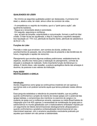 QUALIDADES DO LÍDER
· No mínimo as seguintes qualidades podem ser destacadas. A primeira é ter
ideal, e, aliada a esta, ter visão: alma e olhar de condutor de vidas.
· A competência e o espírito de iniciativa, que é o "partir para a ação", são
igualmente basilares.
· Segue-se a tenacidade aliada à serenidade.
· Em seguida, segurança e confiança,
· que, ao lado da simpatia, autenticidade e comunicação, formam o perfil do líder
cristão. O líder há de ser equilibrado, e Atos 6.3 descreve o equilíbrio desejado:
boa reputação (cf. 1Tm 3.2), plenitude do Espírito Santo, plenitude de sabedoria e
de fé (cf. v.5).
Funções do Líder
Previsão e visão que envolvem, sem sombra de dúvida, análise dos
acontecimentos do passado, das circunstâncias do presente e das tendências do
futuro, imaginação e rapidez de raciocínio.
Planejamento que envolve algumas análises preliminares: estabelecimento de
objetivos, escolha dos meios para a realização do planejamento, controle da
situação e avaliação do realizado. Outra importante função da liderança é a
defesa. E dentro disso, vale ressaltar, a postura apologética diante das ameaças à
doutrina, às posturas e aos valores da instituição.
Parte XXXIV
REVITALIZANDO A IGREJA
Introdução:
Aonde chegaremos como igreja se continuarmos insistindo em ser apenas o
que temos sido e em praticar somente aquilo que temos praticado nestes últimos
anos?
Essa pergunta estabelece a relevância do presente trabalho, que se justifica
quando confrontamos o projeto da maioria de nossas igrejas com o potencial das
igrejas batistas; o compromisso dos membros no exercício de cargos e no
sustento da igreja com a indiferença reinante, expressa na média Brasil batista de
integração que é de 40% apenas; a necessidade de revitalização da igreja para a
sobrevivência no mundo globalizado com o tradicionalismo embotador imposto por
um seguimento de líderes denominacionais ideologicamente ultrapassados e
quando confrontamos a gradativa contextualização denominacional em seu
interminável repensar, com o arcaísmo saudosista e excludente praticado por
aqueles que insistem em não pensar a batistandade.
212
 