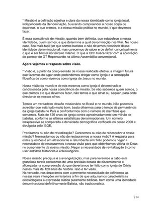 * Missão é a definição objetiva e clara da nossa identidade como igreja local,
independente da Denominação, buscando compreender o nosso corpo de
doutrinas, o que cremos, e a nossa missão prática no mundo, o que devemos
fazer.
É essa consciência de missão, quando bem definida, que estabelece a nossa
identidade, quem somos, e que determina a qual denominação nos filiar. No nosso
caso, fica mais fácil por que somos batistas e não devemos prescindir dessa
identidade denominacional, mas carecemos de saber e de definir conceitualmente
o que é ser batista no terceiro milênio. O que a CBB busca fazer com a aprovação
do parecer do GT Repensando na última Assembléia convencional.
Agora vejamos a resposta sobre visão.
* Visão é, a partir da compreensão de nossa realidade efetiva, a imagem futura
que fazemos do lugar onde pretendemos chegar como igreja e a concepção
filosófica de como vivemos como igreja de Jesus no mundo.
Nossa visão do mundo e de nós mesmos como igreja é determinada e
condicionada pela nossa consciência de missão. Se não sabemos quem somos, o
que cremos e o que devemos fazer, não temos o que olhar ou, sequer, para onde
direcionar os nossos olhos.
Temos um verdadeiro desafio missionário no Brasil e no mundo. Não podemos
acreditar que está tudo muito bom, basta olharmos para o tempo de permanência
da igreja batista no País e confrontarmos com o número de membros que
somamos. Mais de 120 anos de igreja contra aproximadamente um milhão de
batistas, conforme as últimas estatísticas denominacionais. Um número
inexpressivo se comparado a densidade demográfica verificada no censo 2000 e
divulgada pelo IBGE.
Precisamos ou não de revitalização? Carecemos ou não de redescobrir a nossa
missão? Necessitamos ou não de restaurarmos a nossa visão? A resposta para
estas questões é um altissonante e retumbante sim! Não podemos negar a
necessidade de restaurarmos a nossa visão para que obtenhamos vitória de Deus
no cumprimento da nossa missão. Negar a necessidade de revitalização é como
usar antolhos históricos e eclesiológicos.
Nossa missão precípua é a evangelização, mas para levarmos a cabo esta
grandiosa tarefa carecemos de uma previsão dotada de discernimento e
alicerçada na compreensão do que deveríamos ter feito como igreja de Cristo
nestes mais de 120 anos de história. Isso é ter visão.
Na verdade, nos deparamos com a premente necessidade de definirmos as
nossas reais intenções ministeriais a fim de que adquiramos características
eclesiológicas e expressão cúltica puramente bíblicas, bem como uma identidade
denominacional definitivamente Batista, não tradicionalista.
214
 