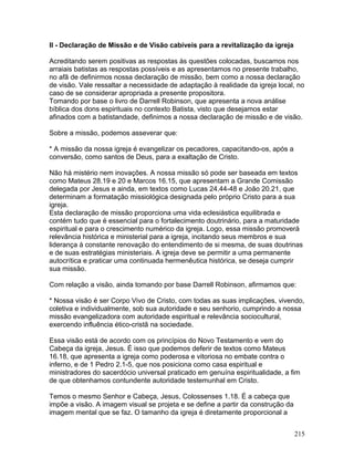 II - Declaração de Missão e de Visão cabíveis para a revitalização da igreja
Acreditando serem positivas as respostas às questões colocadas, buscamos nos
arraiais batistas as respostas possíveis e as apresentamos no presente trabalho,
no afã de definirmos nossa declaração de missão, bem como a nossa declaração
de visão. Vale ressaltar a necessidade de adaptação à realidade da igreja local, no
caso de se considerar apropriada a presente propositora.
Tomando por base o livro de Darrell Robinson, que apresenta a nova análise
bíblica dos dons espirituais no contexto Batista, visto que desejamos estar
afinados com a batistandade, definimos a nossa declaração de missão e de visão.
Sobre a missão, podemos asseverar que:
* A missão da nossa igreja é evangelizar os pecadores, capacitando-os, após a
conversão, como santos de Deus, para a exaltação de Cristo.
Não há mistério nem inovações. A nossa missão só pode ser baseada em textos
como Mateus 28.19 e 20 e Marcos 16.15, que apresentam a Grande Comissão
delegada por Jesus e ainda, em textos como Lucas 24.44-48 e João 20.21, que
determinam a formatação missiológica designada pelo próprio Cristo para a sua
igreja.
Esta declaração de missão proporciona uma vida eclesiástica equilibrada e
contém tudo que é essencial para o fortalecimento doutrinário, para a maturidade
espiritual e para o crescimento numérico da igreja. Logo, essa missão promoverá
relevância histórica e ministerial para a igreja, incitando seus membros e sua
liderança à constante renovação do entendimento de si mesma, de suas doutrinas
e de suas estratégias ministeriais. A igreja deve se permitir a uma permanente
autocrítica e praticar uma continuada hermenêutica histórica, se deseja cumprir
sua missão.
Com relação a visão, ainda tomando por base Darrell Robinson, afirmamos que:
* Nossa visão é ser Corpo Vivo de Cristo, com todas as suas implicações, vivendo,
coletiva e individualmente, sob sua autoridade e seu senhorio, cumprindo a nossa
missão evangelizadora com autoridade espiritual e relevância sociocultural,
exercendo influência ético-cristã na sociedade.
Essa visão está de acordo com os princípios do Novo Testamento e vem do
Cabeça da igreja, Jesus. É isso que podemos deferir de textos como Mateus
16.18, que apresenta a igreja como poderosa e vitoriosa no embate contra o
inferno, e de 1 Pedro 2.1-5, que nos posiciona como casa espiritual e
ministradores do sacerdócio universal praticado em genuína espiritualidade, a fim
de que obtenhamos contundente autoridade testemunhal em Cristo.
Temos o mesmo Senhor e Cabeça, Jesus, Colossenses 1.18. É a cabeça que
impõe a visão. A imagem visual se projeta e se define a partir da construção da
imagem mental que se faz. O tamanho da igreja é diretamente proporcional a
215
 