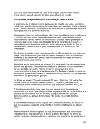 visão que seus membros têm de Deus e ela cumpre sua missão na mesma
proporção em que crê no poder de Deus ainda atuante no mundo.
III - Antíteses indispensáveis para a revitalização bem-sucedida
É extremamente produtivo definir a declaração de missão e de visão, ou mesmo
redefini-las, se entendemos que se faz necessário, mas este labor impõe antíteses
entre o tradicionalismo da batistandade e a tradição bíblica que deve ser abraçada
pela igreja de Cristo denominada Batista.
Muitas vezes, lidar com estas antíteses não é nada agradável e exige uma firmeza
doutrinária hercúlea e uma identidade denominacional capaz de intercambiar
relacionamento sem se permitir ser influenciado. Diversos líderes postergam ao
máximo a decisão de iniciar a revitalização da igreja na tentativa de evitar os
desgastes decorrentes destas antíteses, muitas vezes lamentando, ao final, a
perda de seus membros para a igreja neopentecostal que se acampou nas
redondezas.
Em síntese, a questão reside na compreensão da diferença entre o que é ser uma
Igreja Tradicional ou uma Igreja Tradicionalista, visto que a maioria dos nossos
membros, e até mesmo boa parcela dos nossos líderes, não sabe a diferença
efetiva entre uma coisa e outra.
Tradição é ato de transmitir ou de entregar. É a transmissão de valores espirituais
através das gerações. Filosoficamente, tradição é a herança cultural transmitida
de uma geração para outra, visando preservar as crenças. É o único
reconhecimento e a única garantia da verdade. Em Teologia, tradição consiste em
sabedoria e discernimento quanto a validade das instruções e as noções religiosas
transmitidas de geração para geração.
Na Bíblia, vemos em 2 Tessalonicenses 2.15 e em 1 Coríntios 11.2 indicações
para se preservar a tradição, onde a palavra no original significa preceitos
doutrinários e está condicionada a doutrina dos apóstolos citada em Atos 2.42.
A doutrina dos apóstolos nada mais é do que os ensinamentos espirituais
transmitidos por Jesus, que são verdadeiros e que estabelecem os parâmetros e a
validade do cristianismo. Não há na Bíblia qualquer referência a tradição
denominacional, até porque denominação não existia no período da Igreja
Primitiva.
A primeira Denominação Cristã surgida foi o Catolicismo Romano, no século IV,
que monopolizou a igreja até o movimento de Reforma Protestante, no século
XVII.
Tradicionalismo é aferro ou apego, ou seja, amor exagerado aos usos antigos.
Filosoficamente, tradicionalismo é a defesa explícita da tradição no âmbito do
espírito romântico, classificando como tradição o que se entende ser verdadeiro e
216
 
