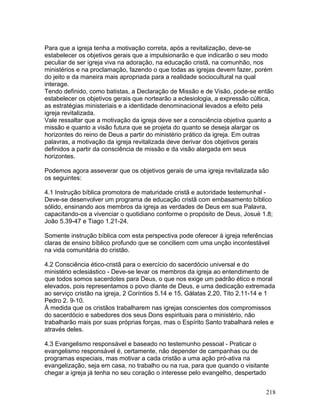 Para que a igreja tenha a motivação correta, após a revitalização, deve-se
estabelecer os objetivos gerais que a impulsionarão e que indicarão o seu modo
peculiar de ser igreja viva na adoração, na educação cristã, na comunhão, nos
ministérios e na proclamação, fazendo o que todas as igrejas devem fazer, porém
do jeito e da maneira mais apropriada para a realidade sociocultural na qual
interage.
Tendo definido, como batistas, a Declaração de Missão e de Visão, pode-se então
estabelecer os objetivos gerais que nortearão a eclesiologia, a expressão cúltica,
as estratégias ministeriais e a identidade denominacional levados a efeito pela
igreja revitalizada.
Vale ressaltar que a motivação da igreja deve ser a consciência objetiva quanto a
missão e quanto a visão futura que se projeta do quanto se deseja alargar os
horizontes do reino de Deus a partir do ministério prático da igreja. Em outras
palavras, a motivação da igreja revitalizada deve derivar dos objetivos gerais
definidos a partir da consciência de missão e da visão alargada em seus
horizontes.
Podemos agora asseverar que os objetivos gerais de uma igreja revitalizada são
os seguintes:
4.1 Instrução bíblica promotora de maturidade cristã e autoridade testemunhal -
Deve-se desenvolver um programa de educação cristã com embasamento bíblico
sólido, ensinando aos membros da igreja as verdades de Deus em sua Palavra,
capacitando-os a vivenciar o quotidiano conforme o propósito de Deus, Josué 1.8;
João 5.39-47 e Tiago 1.21-24.
Somente instrução bíblica com esta perspectiva pode oferecer à igreja referências
claras de ensino bíblico profundo que se conciliem com uma unção incontestável
na vida comunitária do cristão.
4.2 Consciência ético-cristã para o exercício do sacerdócio universal e do
ministério eclesiástico - Deve-se levar os membros da igreja ao entendimento de
que todos somos sacerdotes para Deus, o que nos exige um padrão ético e moral
elevados, pois representamos o povo diante de Deus, e uma dedicação extremada
ao serviço cristão na igreja, 2 Coríntios 5.14 e 15, Gálatas 2.20, Tito 2.11-14 e 1
Pedro 2. 9-10.
À medida que os cristãos trabalharem nas igrejas conscientes dos compromissos
do sacerdócio e sabedores dos seus Dons espirituais para o ministério, não
trabalharão mais por suas próprias forças, mas o Espírito Santo trabalhará neles e
através deles.
4.3 Evangelismo responsável e baseado no testemunho pessoal - Praticar o
evangelismo responsável é, certamente, não depender de campanhas ou de
programas especiais, mas motivar a cada cristão a uma ação pró-ativa na
evangelização, seja em casa, no trabalho ou na rua, para que quando o visitante
chegar a igreja já tenha no seu coração o interesse pelo evangelho, despertado
218
 