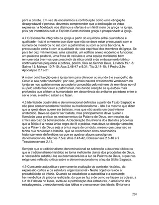 para o cristão. Em vez de encararmos a contribuição como uma obrigação
desagradável e penosa, devemos compreender que a dedicação de vidas
expressa na fidelidade nos dízimos e ofertas é um fértil meio de graça na igreja,
pois por intermédio dela o Espírito Santo ministra graça e prosperidade à igreja.
4.7 Crescimento integrado da igreja a partir do equilíbrio entre quantidade e
qualidade - Isto é o mesmo que dizer que não se deve estar preocupado com o
número de membros no rol, com o patrimônio ou com a conta bancária. A
preocupação certa é com a qualidade da vida espiritual dos membros da igreja. Se
para ter dez mil membros, uma catedral, um edifício anexo moderno e funcional,
um palacete pastoral, uma frota de veículos e uma equipe ministerial bem
remunerada tivermos que prescindir da ética cristã e do embasamento bíblico
continuaremos pequenos e pobres, porém, fiéis ao Senhor Deus, Levítico 19.1-5;
Salmo 15; Mateus 10.7-10; Atos 2.46-47 e 9.31; Tito 2.11-15; 1 Pedro 2.9e
Apocalipse 2.19-21.
A maior contribuição que a igreja tem para oferecer ao mundo é o evangelho de
Cristo e seu poder libertador, por isso, jamais haverá crescimento verdadeiro na
igreja se nos aprisionarmos ao poderio concedido pelo número de membros no rol
ou pelo saldo financeiro e patrimonial, não dando atenção às questões mais
profundas que afetam a humanidade em decorrência do aviltante paradoxo entre o
ser e o ter, e entre o saber e o fazer.
4.8 Identidade doutrinária e denominacional definidas a partir do Texto Sagrado e
não pelo conservadorismo histórico ou tradicionalismo - Isto é o mesmo que dizer
que a igreja deve querer ser batistas, mas que não aceita um doutrinismo
antibíblico. Deve-se querer ser batista, mas principalmente deve querer a
liberdade para praticar os ensinamentos da Palavra de Deus, sem receios da
crítica mordaz da batistandade. A Declaração Doutrinária dos Batistas preceitua
que a Bíblia é a nossa única regra de fé e prática, mas deve-se desejar também
que a Palavra de Deus seja a única regra de conduta, mesmo que para isso se
tenha que renunciar a história, que se reconhecer erros doutrinários
historicamente defendidos ou que se quebrar alguns paradigmas
denominacionais, Marcos 7.5-9, Atos 2.41-42, Colossenses 2.8-10 e 2
Tessalonicenses 2.15.
Sempre que o tradicionalismo denominacional se sobrepõe a doutrina bíblica ou
que o tradicionalismo histórico se torna ineficiente diante dos propósitos de Deus,
é necessário substituí-los ou desmascará-los a luz da Palavra de Deus, o que nos
exige uma reflexão crítica sobre o denominacionalismo a luz da Bíblia Sagrada.
4.9 Constante autocrítica e permanente avaliação do contexto histórico, da
expressão cúltica e da estrutura organizacional - Neste objetivo reside a
probabilidade de vitória. Quando se estabelece a autocrítica e a constante
hermenêutica da própria realidade, do que se faz e de como se fazem as coisas, a
luz da Palavra de Deus, evita-se a petrificação das estruturas, o arcaísmo dos
estratagemas, o embotamento das idéias e o esvanecer dos ideais. Evita-se a
220
 