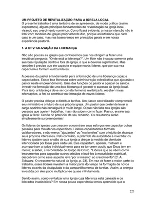 UM PROJETO DE REVITALIZAÇÃO PARA A IGREJA LOCAL
O presente trabalho é uma tentativa de se apresentar, de modo prático (assim
esperamos), alguns princípios fundamentais de revitalização da igreja local,
visando seu crescimento numérico. Como ficará evidente, a nossa intenção não é
lidar com modelos de igrejas propriamente dito, porque acreditamos que cada
caso é um caso, mas nos basearemos em princípios gerais e em nossa
experiência pastoral.
1. A REVITALIZAÇÃO DA LIDERANÇA
Não são poucas as igrejas que conhecemos que nos obrigam a fazer uma
inevitável pergunta: "Onde está a liderança?". Um líder não é capaz somente pela
sua boa reputação dentro e fora da igreja, o que é deveras significativo. Mas
também é preciso que ele capacite e equipe novos líderes, que por sua vez
capacitem e formem outros líderes.
A pessoa do pastor é fundamental para a formação de uma liderança capaz e
capacitadora. Existe boa literatura sobre administração eclesiástica que ajudarão o
pastor neste empreendimento. Uma das funções do pastor é equipar os santos.
Investir na formação de uma boa liderança é garantir o sucesso da igreja local.
Para isso, a liderança deve ser constantemente revitalizada, receber novas
orientações, a fim de contribuir na formação de novos líderes.
O pastor precisa delegar e distribuir tarefas. Um pastor centralizador compromete
seu ministério e o futuro de sua própria igreja. Um pastor que pretende levar a
carga sozinho não conseguirá ir muito longe. O que não falta nas igrejas são
pessoas que querem trabalhar, mas não sabem como fazer. Pastor, ensine sua
igreja a fazer. Confie no potencial de seu rebanho. Os resultados serão
simplesmente surpreendentes!
Os líderes de igrejas que crescem concentram seus esforços em capacitar outras
pessoas para ministérios específicos. Líderes capacitadores formam
colaboradores, e não meros "ajudantes" ou "marionetes" com o intuito de alcançar
seus próprios interesses. Pelo contrário, a pirâmide de autoridade é invertida: os
líderes ajudam cada cristão de sua igreja a chegar à medida de plenitude
intencionada por Deus para cada um. Eles capacitam, apóiam, motivam e
acompanham a todos individualmente para se tornarem aquilo que Deus tem em
mente; a saber, a varonilidade do Corpo de Cristo. "Líderes que se vêem como
instrumentos para capacitar outros cristãos e levá-los à maturidade espiritual,
descobrem como esse aspecto leva ‘por si mesmo’ ao crescimento" (C. A.
Schwarz, O crescimento natural da igreja, p. 23). Em vez de fazer a maior parte do
trabalho, esses líderes investem a maior parte do tempo na formação de novos
líderes através do discipulado e do compartilhamento de tarefas. Assim, a energia
investida por eles pode multiplicar-se quase infinitamente.
Sendo assim, como revitalizar uma igreja cuja liderança está cansada e os
liderados insatisfeitos? Em nossa pouca experiência temos aprendido que o
223
 