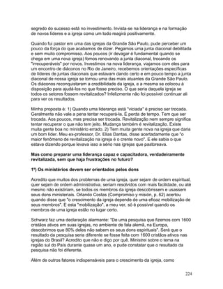 segredo do sucesso está no investimento. Invista-se na liderança e na formação
de novos líderes e a igreja como um todo reagirá positivamente.
Quando fui pastor em uma das igrejas da Grande São Paulo, pude perceber um
pouco da força do que acabamos de dizer. Pegamos uma junta diaconal debilitada
e sem muito compromisso. Aos poucos (ir devagar é fundamental quando se
chega em uma nova igreja) fomos renovando a junta diaconal, trocando os
"irrecuperáveis" por novos. Investimos na nova liderança, viajamos com eles para
um encontro de diáconos no Rio de Janeiro, recebemos orientações específicas
de líderes de juntas diaconais que estavam dando certo e em pouco tempo a junta
diaconal de nossa igreja se tornou uma das mais atuantes da Grande São Paulo.
Os diáconos reconquistaram a credibilidade da igreja, e a mesma se colocou à
disposição para ajudá-los no que fosse preciso. O que seria daquela igreja se
todos os setores fossem revitalizados? Infelizmente não foi possível continuar ali
para ver os resultados.
Minha proposta é: 1) Quando uma liderança está "viciada" é preciso ser trocada.
Geralmente não vale a pena tentar recuperá-la. É perda de tempo. Tem que ser
trocada. Aos poucos, mas precisa ser trocada. Revitalização nem sempre significa
tentar recuperar o que não tem jeito. Mudança também é revitalização. Existe
muita gente boa no ministério errado. 2) Tem muita gente nova na igreja que daria
um bom líder. Meu ex-professor, Dr. Elias Dantas, disse acertadamente que "o
maior fenômeno de revitalização na igreja é o crente novo". E ele sabia o que
estava dizendo porque levava isso a sério nas igrejas que pastoreava.
Mas como preparar uma liderança capaz e capacitadora, verdadeiramente
revitalizada, sem que haja frustrações no futuro?
1º) Os ministérios devem ser orientados pelos dons
Acredito que muitos dos problemas de uma igreja, quer sejam de ordem espiritual,
quer sejam de ordem administrativa, seriam resolvidos com mais facilidade, ou até
mesmo não existiriam, se todos os membros da igreja descobrissem e usassem
seus dons ministeriais. Orlando Costas (Compromiso y misión, p. 62) acertou
quando disse que "o crescimento da igreja depende de uma eficaz mobilização de
seus membros". E esta "mobilização", a meu ver, só é possível quando os
membros de uma igreja estão no lugar certo.
Schwarz faz uma declaração alarmante: "De uma pesquisa que fizemos com 1600
cristãos ativos em suas igrejas, no ambiente de fala alemã, na Europa,
descobrimos que 80% deles não sabem os seus dons espirituais". Será que o
resultado da pesquisa seria diferente se fosse feita com 1600 cristãos ativos nas
igrejas do Brasil? Acredito que não e digo por quê. Ministrei sobre o tema na
região sul do País durante quase um ano, e pude constatar que o resultado da
pesquisa não foi diferente.
Além de outros fatores indispensáveis para o crescimento da igreja, como
224
 