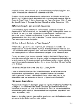 veremos adiante, é fundamental que os ministérios sejam orientados pelos dons.
Novos líderes devem ser formados a partir de seus dons.
Existem bons livros que poderão ajudar na formação de ministérios orientados
pelos dons. Em português há pelo menos dois que recomendo: Quem é você no
Corpo de Cristo?/ Lida E. Knight. Campinas: Luz Para o Caminho, 1994 e O teste
dos dons/Christian A. Schwarz. Curitiba: Editora Evangélica Esperança, 1997.
2º) Formar discípulos para serem discipuladores
O discipulado que gira em torno de si mesmo está fadado ao fracasso. A
preparação de um discípulo que não tem como objetivo a formação de outros não
é bíblica. Um discípulo deve ser preparado para discipular e formar novos
discípulos, que por sua vez discipularão e formarão outros e assim
sucessivamente. Isto sim é bíblico, pois foi a tônica do ministério terreno de Jesus.
Para isso preparou seus discípulos.
A ênfase da Grande Comissão foi: "fazei discípulos".
Infelizmente, o que temos visto na prática, em termos de discipulado, é a
preparação que visa o crescimento espiritual do discípulo e nada mais que isso.
Toda ovelha deve ser preparada para produzir outras ovelhas. Os discipuladores
não devem perder isso de vista se realmente desejam formar líderes capazes.
E quem, por assim dizer, daria o ponta pé inicial do discipulado? Como pastor,
entendo que os próprios pastores deveriam iniciar o processo de discipulado, por
uma simples razão: Uma das principais atribuições do pastor é instruir, orientar e
superintender as atividades da igreja, a fim de tornar eficiente a vida espiritual do
povo de Deus.
<B< ECLESIAIS ESTRUTURAS DAS REVITALIZAÇÃO A>
O que muito tem contribuído para o não crescimento, e até decréscimo na
membresia de algumas igrejas, são aquelas estruturas enrijecidas pelo
tradicionalismo e, portanto, não funcionais. Duas coisas, pelo menos, são
necessárias para que as estruturas de uma igreja se tornem funcionais.
1º) A quebra de paradigmas
Paradigma é uma palavra de origem grega que significa "modelo" ou "padrão". Os
paradigmas podem ser definidos como "verdades" que se fixaram na mente,
indicando um jeito de ser, viver ou fazer as coisas. Para um estudo interessante
deste tema sugiro a leitura do livro Quebrando Paradigmas/Ed René Kivitz. São
Paulo: Abba Press, 1995.
Às vezes é preciso coragem para quebrar paradigmas que não funcionam mais e
que, portanto, já não têm nenhum valor prático.
225
 