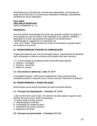 entendemos que a formação de uma liderança capacitadora, as estruturas da
igreja sendo funcionais e o compromisso missionário revitalizado, naturalmente
resultarão em novas realizações.
Parte XXXVI
UMA IGREJA RENOVADA
TEXTO: ROMANOS 12: 1-2
PROPÓSITO:
Uma das maiores necessidades do mundo, das pessoas e também da igreja é a
de se adaptar ao curso da história. Esta adaptação só se viabiliza mediante a
disposição do mundo, das pessoas e da igreja em se transformarem.
Transformação é o segredo de um organismo vivo.
- Ilust. Leon Tolstói: "Todos pensam em mudar a humanidade e ninguém pensa
em mudar-se a si mesmo".
01. TRANSFORMAÇÃO ATRAVÉS DA COMUNICAÇÃO
A igreja não sobrevive sem uma comunicação interna. O grande fator de dispersão
que a enfraquece é a falta de uma boa comunicação entre seus membros.
1.1 - A comunicação se processa através de três elementos básicos:
a - Kerigma - mensagem
b - Koinonia - comunhão
c - Diakonia - serviço
1.2 - Encurtando as distâncias - João 13: 12-17
A mensagem Kerigma - não funciona isoladamente. Para que ela produza
resultados positivos é necessário que o membro exercite a Koinonia e a Diakonia.
02. TRANSFORMANDO A NOSSA RELAÇÃO
Este processo ocorre através da prática de quatro princípios bíblicos:
2.1 - Princípio da integralização - 1 Coríntios 12: 15-16
- cada membro tem a sua função. Um membro não deve aspirar o lugar do outro.
Quando isto ocorre todo o corpo é prejudicado.
- A quebra deste princípio provoca:
a - desvalorização do membro
b - contestação da vontade de Deus
c - afastamento dos outros membros
d - desperdício de forças
2.2 - Princípio da oportunidade - 1 Coríntios 12:17-18
228
 