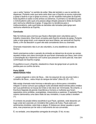 usa o verbo "adulou" no sentido de soltar. Mas ele também o usa no sentido de
dispensar. Portanto creio que seria certo dizer que o Espírito os enviou instruindo
a igreja a fazê-lo e que a igreja os enviou, por ter recebido instruções do Espírito.
Esse equilíbrio é sadio e evita ambos os extremos. O primeiro é a tendência para
o individualismo pelo qual uma pessoa alega direção pessoal e direta do Espírito
sem nenhuma referência à igreja. O segundo é a tendência para o
institucionalismo, pelo qual todas as decisões são tomadas pela igreja sem
nenhuma referência ao Espírito.
Conclusão
Não há indícios para crermos que Saulo e Barnabé eram voluntários para o
trabalho missionário. Eles foram enviados pelo Espírito através da igreja. Portanto
cabe a toda igreja local, e em especial aos seus líderes, ser sensível ao Espírito
Santo, a fim de descobrir a quem ele está concedendo dons ou chamado.
Chamado missionário não é um ato voluntário, é uma obediência à visão do
Senhor.
Assim precisamos evitar o pecado da omissão ao deixarmos de enviar ao campo
aqueles irmãos com clara convicção de que foram chamados por Deus, bem como
a precipitação de o fazermos com outros que possuem os dons para tal, mas sem
confirmação do Espírito à igreja.
O equilíbrio é ouvir o Espírito, obedecê-lo e fazer da igreja local um ponto de
partida para os confins da terra.
Parte XXXIX
MINISTÉRIOS FIÉIS
"...passei pregando o reino de Deus... não me esquivei de vos anunciar todo o
conselho de Deus... estou limpo do sangue de todos" (Atos 20. 25 – 27).
Não existe chamada mais honrosa e elevada que a divina para o ministério
integral. É senso comum que qualquer outra atividade desenvolvida pelos cristãos
tem sua pertinência na Causa de Cristo e não deve ser minimizada. No entanto, a
Escritura Sagrada dá grande importância a homens e mulheres que foram
separados como profetas, evangelistas, missionários e pastores. O apóstolo Paulo
mesmo demonstrou uma clara visão do seu ministério, e suas cartas o revelam
(1).
O contexto da porção bíblica escolhida é que Paulo, apóstolo, está deixando um
lugar onde tem exercido um ministério fiel e pleno de frutos. Paulo está com
sentimentos divididos: está triste e alegre. É tristeza por deixar aqueles a quem
ama, mas prazeroso por ter sido o instrumento de sua conversão.
É, na verdade, uma despedida carregada de emoção. E há, no seu
236
 