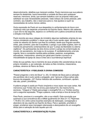 desenvolvimento, detalhes que merecem análise. Paulo menciona que sua palavra
sempre foi destemida, havia transmitido a vontade de Deus sem quaisquer
reservas; menciona, ainda, que sempre trabalhou com as próprias mãos para
satisfazer as suas necessidades pessoais, nada cobiçou de outras pessoas, pelo
contrário, seu trabalho, não o reservava para si, mas ajudava a suprir as
necessidades de outros menos validos.
Outra expressão de Paulo em sua despedida é o enfrentamento do futuro com
confiança visto que depende unicamente do Espírito Santo. Mesmo não sabendo
o que virá no dia seguinte, espera-o e o enfrenta com a plena consciência de toda
a direção é do Espírito.
Paulo recorda aos seus colegas de ministério algumas realidades próprias do seu
múnus ministerial e profético: o dever que não é outro senão vigiar, alimentar,
cuidar do rebanho do Senhor que lhes foi confiado, tarefa que ninguém escolhe,
antes, pelo contrário, para ela é escolhido; o perigo a que estão sujeitos, bem na
medida do pensamento contemporâneo de que "o preço da liberdade é a eterna
vigilância". Os participantes da obra divina correm o perigo da contaminação do
mundo, do secularismo, da inveja ou do sucesso. É verdadeiramente uma luta
ingente, feroz e constante mantida pelos profetas, pastores, evangelistas,
educadores, missionários, obreiros em geral para manter a pureza e a
intocabilidade da Igreja de Jesus Cristo sob a sua liderança espiritual.
Antes de sua partida, traz à memória de seus amados três características de seu
próprio ministério, e, por extensão, de todos os fiéis ministros, missionários,
profetas, obreiros do Reino de Deus.
CARACTERÍSTICA 1:FIDELIDADE À DIVINA COMISSÃO
"Passei pregando o reino de Deus" (v. 25). O método de Deus para a salvação
dos perdidos não é outro senão a pregação, pois "aprouve a Deus salvar pela
loucura da pregação...(2)" Outros métodos são auxiliares, contribuem, ajudam,
não são, porém, prioritários.
A palavra pregar é usada por Paulo cinqüenta e nove vezes nas suas cartas. Até
mencionou que "Cristo não me enviou para batizar"(3). Da mesma forma,
escreveu, "cheguei a Trôade para pregar o evangelho"(4), e a Timóteo exortou
com a seguinte expressão: "Prega a palavra, insta a tempo e fora de tempo"(5).
Para Paulo, precioso é o evangelho, não a sua vida(6). Esta convicção que
queimava a sua consciência ela a reflete igualmente em Atos 21.13, Filipenses
1.19-26 e 3.8, entre outros tocantes exemplos de dedicação, consagração e
abandono de seu espírito ao Espírito de Deus. Para o apóstolo, prioritário é
pregar, proclamar essa mensagem abençoada e abençoadora de um evangelho
eficaz para a salvação de todo aquele que crê.
CARACTERÍSTICA 2: APRESENTAÇÃO PLENA
237
 