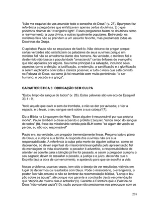 "Não me esquivei de vos anunciar todo o conselho de Deus" (v. 27). Spurgeon fez
referência a pregadores que enfatizavam apenas certas doutrinas. É o que
podemos chamar de "evangelho light". Esses pregadores falam de doutrinas como
o reavivamento, a cura divina, e outras igualmente populares. Entretanto, os
ministros fiéis não se prendem a um assunto favorito, mas proclamam todas as
Doutrinas da Graça.
O apóstolo Paulo não se esquivava de fazê-lo. Não deixava de pregar porque
certas verdades não satisfaziam os paladares de seus ouvintes porque um
ministro fiel não se amedronta diante dos homens. Na verdade, o ministro fiel e
destemido não busca a popularidade "amaciando" certas ênfases do evangelho
que não apoiadas por alguns. Seu tema principal é a salvação, incluindo seus
aspectos como a eleição, a justificação, a redenção, a santificação e a glorificação
a serem explicados com toda a clareza possível, e tudo o mais que está contido
na Palavra de Deus, ou como já foi resumido com muita pertinência, "o ser
humano, o pecado e a graça".
CARACTERÍSTICA 3: OBRIGAÇÃO SEM CULPA
"Estou limpo do sangue de todos" (v. 26). Estas palavras são um eco de Ezequiel
33.1 - 9,
"todo aquele que ouvir o som da trombeta, e não se der por avisado; e vier a
espada, e o levar, o seu sangue será sobre a sua cabeça"(7).
Diz a Bíblia na Linguagem de Hoje: "Esse alguém é responsável por sua própria
morte". Paulo também o disse ecoando o profeta Ezequiel, "estou limpo do sangue
de todos" (8), frase do missionário vertida pela BLH como "se algum de vocês se
perder, eu não sou responsável"
Paulo era, na verdade, um pregador tremendamente linear. Pregava todo o plano
de Deus, e cumpria sua tarefa. A resposta dos ouvintes não era sua
responsabilidade. A referência à culpa pela morte de alguém aplica-se, como se
depreende, ao dever espiritual do missionário/evangelista pela apresentação fiel
da mensagem de vida abundante: o pecador é advertido, a responsabilidade de
atender ao convite para a bênção já lhe foi passada, e assim o pregador cumpriu o
seu sagrado dever de ressaltar o pecado, a justiça e o juízo, deixando que o
Espírito faça a obra de convencimento, e apelando para que se escolha a vida.
Nosso problema, quantas vezes, tem sido o desejo de ver resultados visíveis em
lugar de deixarmos os resultados com Deus. Pode o missionário, o evangelista, o
pastor ficar tão ansioso e não se lembrar da recomendação bíblica, "Lança o teu
pão sobre as águas", até porque nos garante a conclusão desta recomendação
que "depois de muitos dias o acharás"(9). Garante a Escritura que a Palavra de
Deus "não voltará vazia"(10), razão porque não precisamos nos preocupar com os
238
 