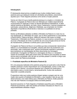 Introdução(1)
É interessante observarmos a exigência que muitos cristãos fazem a seus
pastores para que dediquem tempo em atividades secundárias, prescindindo
aquelas que o Texto Sagrado preceitua como sendo a função pastoral.
Vemos em Atos 6.4 que a tarefa pastoral precípua é a oração e o ministério da
Palavra. A pregação da Palavra deve ser efetivada por cristãos especialmente
vocacionados em distinção a todos os demais Ministérios Eclesiásticos. A idéia
radical inerente ao Ministério, em todo o Novo Testamento, é serviço prestado em
submissão, subserviência, diligência e fidelidade, que emprestam ao ministro
dignidade e importância oficial devido a natureza e a qualidade do serviço
prestado.
Dentre os Ministérios alistados na Bíblia o Ministério da Palavra é o mais rico na
sua significação. É o Ministério do Logos, que no Novo testamento é o equivalente
a Davar Elohim, Palavra de Deus, citada em hebraico 394 vezes no Antigo
Testamento. O Ministério da Palavra, portanto, é o que encerra o compromisso de
anunciar a Revelação de Cristo no sentido de uma comunicação divina em forma
de mandamentos, profecias e conforto para o povo de Deus.
O pregador da Palavra de Deus é um profeta que deve compreender claramente a
beleza e a universalidade do evangelho, absorto pelo Dom de proclamá-lo com
persuasão, zelo e extremado amor, sempre divinamente inspirado e autorizado
para esclarecer as manifestações de Deus decorrentes da mensagem
proclamada. O pregador da Palavra é o mensageiro de Deus e o verdadeiro
mestre da sociedade, eleito pelo próprio Deus da Palavra para arquitetar os ideais
divinos para a sociedade, afim de que os ouvintes passem a orientar e dirigir suas
vidas a partir da Palavra proclamada.
I – Finalidade específica do Ministério Pastoral (2)
Em uma pesquisa realizada entre pastores perguntou-se qual seria o alvo final do
trabalho pastoral e muitos responderam ser a evangelização, outros a união dos
crentes com o Senhor, uns poucos disseram ser o preparo do crente para a
eternidade e para o mundo atual e, lamentavelmente, muitos não souberam
responder a questão proposta.
É espantoso notar que muitos pastores dirigem igrejas e pregam sem ter uma
noção clara quanto a finalidade do Ministério, o que ressalta o fato de que não
desenvolveram uma visão bíblica para o Ministério da Palavra. Estão pastores
mas não são Pastores na acepção bíblica da tarefa pastoral.
Quando buscamos no Texto Sagrado a finalidade específica para o Ministério
Pastoral encontramos, além das tarefas primordiais indicadas em Atos 6.4, as
responsabilidades alistadas a seguir.
240
 
