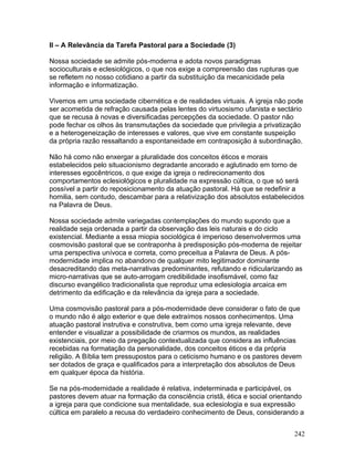 II – A Relevância da Tarefa Pastoral para a Sociedade (3)
Nossa sociedade se admite pós-moderna e adota novos paradigmas
socioculturais e eclesiológicos, o que nos exige a compreensão das rupturas que
se refletem no nosso cotidiano a partir da substituição da mecanicidade pela
informação e informatização.
Vivemos em uma sociedade cibernética e de realidades virtuais. A igreja não pode
ser acometida de refração causada pelas lentes do virtuosismo ufanista e sectário
que se recusa à novas e diversificadas percepções da sociedade. O pastor não
pode fechar os olhos às transmutações da sociedade que privilegia a privatização
e a heterogeneização de interesses e valores, que vive em constante suspeição
da própria razão ressaltando a espontaneidade em contraposição à subordinação.
Não há como não enxergar a pluralidade dos conceitos éticos e morais
estabelecidos pelo situacionismo degradante ancorado e aglutinado em torno de
interesses egocêntricos, o que exige da igreja o redirecionamento dos
comportamentos eclesiológicos e pluralidade na expressão cúltica, o que só será
possível a partir do reposicionamento da atuação pastoral. Há que se redefinir a
homilia, sem contudo, descambar para a relativização dos absolutos estabelecidos
na Palavra de Deus.
Nossa sociedade admite variegadas contemplações do mundo supondo que a
realidade seja ordenada a partir da observação das leis naturais e do ciclo
existencial. Mediante a essa miopia sociológica é imperioso desenvolvermos uma
cosmovisão pastoral que se contraponha à predisposição pós-moderna de rejeitar
uma perspectiva unívoca e correta, como preceitua a Palavra de Deus. A pós-
modernidade implica no abandono de qualquer mito legitimador dominante
desacreditando das meta-narrativas predominantes, refutando e ridicularizando as
micro-narrativas que se auto-arrogam credibilidade insofismável, como faz
discurso evangélico tradicionalista que reproduz uma eclesiologia arcaica em
detrimento da edificação e da relevância da igreja para a sociedade.
Uma cosmovisão pastoral para a pós-modernidade deve considerar o fato de que
o mundo não é algo exterior e que dele extraímos nossos conhecimentos. Uma
atuação pastoral instrutiva e construtiva, bem como uma igreja relevante, deve
entender e visualizar a possibilidade de criarmos os mundos, as realidades
existenciais, por meio da pregação contextualizada que considera as influências
recebidas na formatação da personalidade, dos conceitos éticos e da própria
religião. A Bíblia tem pressupostos para o ceticismo humano e os pastores devem
ser dotados de graça e qualificados para a interpretação dos absolutos de Deus
em qualquer época da história.
Se na pós-modernidade a realidade é relativa, indeterminada e participável, os
pastores devem atuar na formação da consciência cristã, ética e social orientando
a igreja para que condicione sua mentalidade, sua eclesiologia e sua expressão
cúltica em paralelo a recusa do verdadeiro conhecimento de Deus, considerando a
242
 