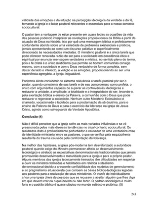 validade das emoções e da intuição na percepção ideológica da verdade e da fé,
tornando a igreja e o labor pastoral relevantes e essenciais para o nosso contexto
sociocultural.
O pastor tem a vantagem de estar presente em quase todas as ocasiões da vida
das pessoas podendo interpretar as revelações proposicionais da Bíblia a partir da
atuação de Deus na história, isto por quê uma mensagem bíblica e profeticamente
contundente aborda sobre uma variedade de problemas existenciais e práticos,
jamais apresentando-se como um discurso paliativo e superficialmente
direcionado às necessidades imediatas. O ministério pastoral é a única tarefa que
pode oferecer renovada razão de ser para a sociedade em decadência ética e
espiritual por enunciar mensagem verdadeira e mística, no sentido pleno do termo,
pois a fé cristã é o único misticismo que permite ao homem comunhão consigo
mesmo, com a sociedade e com o Deus verdadeiro de forma completa, sem
deixar de lado o intelecto, a volição e as emoções, proporcionando ao ser uma
experiência agregária, a igreja, inigualável.
Podemos ainda considerar de extrema relevância a tarefa pastoral por ser o
pastor, quando consciente de sua tarefa e de seu compromisso como profeta, o
único com argumentos capazes de superar as controvérsias ideológicas e
restaurar a unidade, a amplitude, a totalidade e a integralidade do ser, levando-o,
pela exortação bíblica e ensino da Palavra, a comunhão com o Deus que pode
restaurar e regenerar a sociedade. Nenhum outro Ministério Eclesiástico é
chamado, vocacionado e lapidado para a proclamação da sã doutrina, para o
ensino da Palavra de Deus e para o exercício da liderança na igreja de Jesus
Cristo, agindo como salvaguarda da Verdade Apostólica.
Conclusão (4)
Não é difícil perceber que a igreja sofre as mais variadas influências e se vê
pressionada pelas mais diversas tendências no atual contexto sociocultural. Os
resultados disto é profundamente perturbador e causador de uma verdadeira crise
de identidade ministerial entre os pastores, o que se verifica pela esquizofrenia
resultante do trauma causado pela confrontação da liderança.
Na melhor das hipóteses, a igreja pós-moderna tem desvalorizado a autoridade
pastoral quando exige do Ministro permanecer alheio ao desenvolvimento
tecnológico e atrelado as expectativas denominacionais tradicionalistas que jamais
promoverão desenvolvimento e maturidade para a igreja e para o próprio pastor.
Alguns membros das igrejas tecnicamente treinados têm dificuldades em respeitar
e ouvir os ministros formados e habilitados em retórica e idealismo
denominacional devido a crescente confiabilidade dos modelos de gerenciamento
e ao pragmatismo situacionista que corroem as bases bíblico-teológicas legadas
aos pastores para a realização de seus ministérios. O triunfo do individualismo
criou uma igreja cheia de pessoas que se recusam a aceitar alguém que lhes diga
em que devem crer ou o que devem ou não fazer. O padrão sociológico é muito
forte e o padrão bíblico é quase utópico no mundo estético e pictórico. (5)
243
 