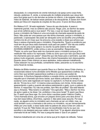discipulado; é o crescimento do crente individual e da igreja como corpo forte,
robusto, poderoso. É, ainda, a consecução do múltiplo propósito que Jesus tem
para Sua igreja que é o de derrubar as portas do inferno, o de resgatar vidas das
mãos de Satanás, de batizar essas pessoas e de discipulá-las. E esses dom foram
dados por Deus em resposta às orações do Seu povo. O povo de Deus pedia.
Em Mateus 9.37, 38 está registrado: "Jesus diz aos discípulos: A seara é
realmente grande, mas os ceifeiros são poucos. Rogai, pois, ao Senhor da seara
que envie ceifeiros para a sua seara". Por isso, o que se requer daquele que
busca o ministério da Palavra é uma convicção da chamada especial da parte de
Deus. Não pode ser uma pessoa que não tenha chamada, porque o ministério, o
pastorado, o episcopado não pode ser abraçado como se escolhe uma profissão.
Lembro-me de um moço que me procurou uma ocasião e disse que achava que
Deus o estava chamando para o ministério. Perguntei-lhe, "Qual é a evidência que
você tem de que Deus está chamando você para ser pastor?" Ele não era ovelha
minha, era de uma outra igreja e viu escrito na parte externa do templo
ACONSELHAMENTO, então entrou e veio se aconselhar. Respondeu-me:
"Pastor, eu acho que Deus está me chamando para o ministério porque já fiz o
vestibular três vezes e fui reprovado. Então eu acho que é por isso que Deus está
me chamando para ser pastor". Disse-lhe que não fosse para o seminário, que ele
estava muito enganado, porque Deus não chama fracassados nem desocupados.
Quando Jesus Cristo chamou os seus apóstolos, todos estavam trabalhando.
Todos estavam na sua profissão, consertando redes, pescando ou no escritório
como fiscal de rendas.
Relatos da Bíblia mostram que quando Deus ou o Senhor Jesus Cristo chamou, o
vocacionado estava numa atividade como Moisés que apascentava ovelhas. Ou
como Davi que também apascentava ovelhas e os outros que acabei de
mencionar. A Escritura Sagrada enfatiza a vocação divina, um sentimento tão forte
naquele que é chamado que levou Isaías, que estava cultuando no templo, a
exclamar como está registrado em Isaías no capítulo 6, no final do verso 8 onde
ele diz: "Envia-me a mim". A mesma coisa aconteceu com Amós. Amós estava
apascentando o gado e quando ele estava pastoreando o gado, ouviu a palavra do
Senhor. E respondeu "Eu não era profeta, nem filho de profeta". Ele está falando
aqui a Amazias. "Mas boieiro e cultivador." Era agricultor. "Mas o Senhor me tirou
de após o gado e me disse: Vai, profetiza o meu povo Israel." É assim que Deus
faz. É assim que Deus age. Ou como dizia o saudoso pastor Valdívio Coelho,
"Uma chamada divina, que envolve um preparo divino para uma obra divina". E
isso tem base bíblica, 2Coríntios, capítulo 3, fala sobre esse assunto. Por essa
razão, se alguém entra no ministério sem chamada vai ser um infeliz; mas, se
você também ouviu a chamada e não entrou no ministério, vai ser tremendamente
infeliz por uma razão, e essa razão está na palavra de Jesus Cristo em João no
capítulo 15 que diz "Não fostes vós que me escolhestes mas fui eu que vos
escolhei e vos designei para que vades e deis fruto." E se alguém abandona essa
chamada há de ser infeliz. Por isso a pergunta base é: Que é um pastor?
Estamos trabalhando em cima de um tema que já foi objeto de reflexão. Talvez
245
 