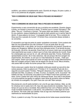 auditório, que estava completamente vazio. Quando ali chegou, foi para o palco, e
com a voz poderosa de pregador, exclamou:
"EIS O CORDEIRO DE DEUS QUE TIRA O PECADO DO MUNDO!!!"
e repetiu,
"EIS O CORDEIRO DE DEUS QUE TIRA O PECADO DO MUNDO!!!"
Experimentou e saiu convencido de que a acústica era excelente. Quando chegou
à porta. um homem o procurou e disse: "O senhor que é o pastor Spurgeon?" Ele
disse: "Sou eu". Continuou o homem, "Só quero dizer que aceito a Jesus Cristo.
Eu sou pedreiro, estava trabalhando na sala do lado quando ouvi o senhor falar lá
dentro. E essa palavra me tocou". A pregação dele foi só isso: "Eis o cordeiro de
Deus que tira o pecado do mundo". O homem ficou convencido dessa verdade e
se converteu.
É necessário que haja da parte do pastor verdadeira conversão. Como poderia ele
falar de uma experiência que não conhece? O que se pode dizer de uma
determinada fruta, o seu gosto, se nunca se experimentou da mesma? Quando eu
estava em Singapura, falaram de uma fruta chamada durian. É da família da jaca,
da fruta-pão, da pinha, da graviola. Essa fruta é um pouco maior que uma graviola;
mais espinhenta que a jaca, e dizem que é a fruta mais saborosa do mundo. Essa
foi a declaração que ouvi por lá, e li, até, afirmando esse fato. Fomos, finalmente,
apresentados à durian. Se é mais saborosa, não sei porque não tive coragem de
experimentar. No entanto, eu sei que é a mais fedorenta do mundo... Fede que
nem esgoto. Dizem que quando se come um bago da fruta, é algo deliciossíssimo.
Não tive coragem porque o fedor era de esgoto em dia de chuva. Meus amados,
não posso falar do sabor da durian porque não o conheço.
Outra coisa que o pastor deve ter é piedade cristã para resistir ao escrutínio das
outras pessoas. Está na palavra em 1Timóteo 4.12. O apostolo Paulo ele diz o
seguinte ao jovem pastor Timóteo, "Ninguém despreze a tua mocidade: mas sê o
exemplo dos fiéis, na palavra, no trato, na amor, no espírito, na fé, na pureza". No
boletim de hoje, foi transcrita uma palavra do Pr Nilson Fanini bem parecida com
essa. Como o pastor tem sido vítima de cobranças fiscais. Sua vida é vasculhada
e os procuradores de agulha no palheiro usam lente de aumento sobre as falhas
do ministro do evangelho. Por quê? Para orar com ele? Nem sempre.
Ele precisa ter uma fé sadia também e ter uma fé que seja ortodoxa. Aliás, se não
for ortodoxa nem é sadia nem é fé. Que não seja amante de novidades. Hoje é um
tempo em que se ama a novidade. Nós preferimos ficar com a Palavra sempre. Há
muita novidade barateando o culto divino, nós preferimos o culto digno do nome
do Senhor. Há muito culto que satisfaz mais ao ego dos chamados pastores que
realmente às necessidades do povo.
Pois é, o pastor é um anjo. Por isso ele precisa de ter todas essas características
248
 