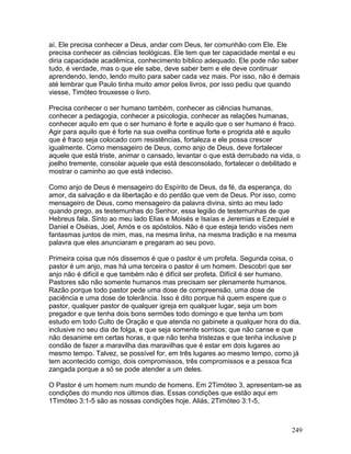 aí. Ele precisa conhecer a Deus, andar com Deus, ter comunhão com Ele. Ele
precisa conhecer as ciências teológicas. Ele tem que ter capacidade mental e eu
diria capacidade acadêmica, conhecimento bíblico adequado. Ele pode não saber
tudo, é verdade, mas o que ele sabe, deve saber bem e ele deve continuar
aprendendo, lendo, lendo muito para saber cada vez mais. Por isso, não é demais
até lembrar que Paulo tinha muito amor pelos livros, por isso pediu que quando
viesse, Timóteo trouxesse o livro.
Precisa conhecer o ser humano também, conhecer as ciências humanas,
conhecer a pedagogia, conhecer a psicologia, conhecer as relações humanas,
conhecer aquilo em que o ser humano é forte e aquilo que o ser humano é fraco.
Agir para aquilo que é forte na sua ovelha continue forte e progrida até e aquilo
que é fraco seja colocado com resistências, fortaleza e ele possa crescer
igualmente. Como mensageiro de Deus, como anjo de Deus, deve fortalecer
aquele que está triste, animar o cansado, levantar o que está derrubado na vida, o
joelho tremente, consolar aquele que está desconsolado, fortalecer o debilitado e
mostrar o caminho ao que está indeciso.
Como anjo de Deus é mensageiro do Espírito de Deus, da fé, da esperança, do
amor, da salvação e da libertação e do perdão que vem de Deus. Por isso, como
mensageiro de Deus, como mensageiro da palavra divina, sinto ao meu lado
quando prego, as testemunhas do Senhor, essa legião de testemunhas de que
Hebreus fala. Sinto ao meu lado Elias e Moisés e Isaías e Jeremias e Ezequiel e
Daniel e Oséias, Joel, Amós e os apóstolos. Não é que esteja tendo visões nem
fantasmas juntos de mim, mas, na mesma linha, na mesma tradição e na mesma
palavra que eles anunciaram e pregaram ao seu povo.
Primeira coisa que nós dissemos é que o pastor é um profeta. Segunda coisa, o
pastor é um anjo, mas há uma terceira o pastor é um homem. Descobri que ser
anjo não é difícil e que também não é difícil ser profeta. Difícil é ser humano.
Pastores são não somente humanos mas precisam ser plenamente humanos.
Razão porque todo pastor pede uma dose de compreensão, uma dose de
paciência e uma dose de tolerância. Isso é dito porque há quem espere que o
pastor, qualquer pastor de qualquer igreja em qualquer lugar, seja um bom
pregador e que tenha dois bons sermões todo domingo e que tenha um bom
estudo em todo Culto de Oração e que atenda no gabinete a qualquer hora do dia,
inclusive no seu dia de folga, e que seja somente sorrisos; que não canse e que
não desanime em certas horas, e que não tenha tristezas e que tenha inclusive p
condão de fazer a maravilha das maravilhas que é estar em dois lugares ao
mesmo tempo. Talvez, se possível for, em três lugares ao mesmo tempo, como já
tem acontecido comigo, dois compromissos, três compromissos e a pessoa fica
zangada porque a só se pode atender a um deles.
O Pastor é um homem num mundo de homens. Em 2Timóteo 3, apresentam-se as
condições do mundo nos últimos dias. Essas condições que estão aqui em
1Timóteo 3:1-5 são as nossas condições hoje. Aliás, 2Timóteo 3:1-5,
249
 