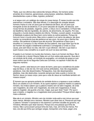 "Sabe, que nos últimos dias sobrevirão tempos difíceis. Os homens serão
amantes de si mesmos, gananciosos, presunçosos, soberbos, blasfemos,
desobedientes a pais e mães, ingratos, profanos",
e aí segue com um catálogo de coisas do nosso tempo. É nesse mundo que nós
exercemos o ministério. São dias difíceis. E a descrição do coração desses
homens ímpios é a de um povo que se distancia de Deus, de um povo que
transgride as leis da decência. É um povo saturado de orgulho, de lascívia, com
novas formas de piedade, negando, porém, o Deus vivo e verdadeiro. E Paulo fala
de blasfêmia; fala de ingratidão, de calúnia, de atrevimento, de orgulho. Por isso,
enquanto o mundo desce a ladeira do inferno, Timóteo, o jovem pastor, é exortado
à fidelidade à palavra de Deus bem como todos os outros pastores. Porque de
hora em hora o mundo piora. Mas como o pastor é um servo da palavra, ele deve
manter na consciência que ele pertence ao seu povo. Ao povo que o Senhor lhe
confiou. Ele pertence à palavra que ele anuncia. Ele pertence a Deus que o
escolheu e o comprou e o fez ministro de Sua palavra. Isso quer dizer que há de
ser homem de oração e totalmente submisso e consagrado a Cristo e à Sua
causa, pois sem Deus na vida, não tem o que oferecer, não tem o que dizer a
quem busca o seu conselho ou a quem vai ouvir os seus sermões.
O pastor é um homem no mundo dos homens, mas é um homem de Deus. Ele é
um símbolo diz o doutor Wayne Oates em um livro sobre este assunto. Que ele é
um símbolo da fé cristã, um símbolo do evangelho, um símbolo da graça e é por
esse motivo que lá na Segunda Carta aos Coríntios, no capítulo 4 está dito da
seguinte maneira:
"Temos, porém, este tesouro em vasos de barro, para que a excelência do poder
seja de Deus, e não de nós. Em tudo somos atribulados, mas não angustiados;
perplexos, mas não desanimados; Perseguidos, mas não desamparados;
abatidos, mas não destruídos; Levando sempre por toda a parte o morrer do
Senhor Jesus no nosso corpo, para que a vida de Jesus se manifeste também em
nossos corpos".
É homem que se apropria portanto da verdade divina e a repassa a suas ovelhas.
Ele é um mestre e é um ministro. Aí eu quero explicar a palavra mestre e a palavra
ministro. Os irmãos sabem que a palavra mestre vem do latim magister, de onde
vem magistério, de onde vem magistrado, de onde vem magistratura. E essa
palavra magister, ela guarda uma raiz, magis, que quer dizer "mais". Por que é
que o mestre, o magister ou o magistrado eram procurados? Porque tinham algo a
mais a oferecer.
Mas ele é um ministro. Ministro vem de minister onde está a raiz minus que quer
dizer menos. Ministro era o escravo. Ministro quer dizer isso aí. Pensa-se que hoje
a palavra "ministro" é pomposa e nós dizemos o primeiro escalão do governo, os
ministros. Ministro quer dizer escravo. Porque era uma pessoa que tinha de
menos. Não o procuravam porque tinha de mais, mas, sim tinha de menos. Por
isso, era ele que tinha que carregar cargas, transportar uma mesa, pegar uma
250
 