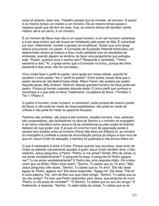 coisa ali adiante, fazer isso. Trabalho pesado era do minister, do escravo. O pastor
é ao mesmo tempo um mestre e um ministro. Ele ao mesmo tempo passa e
repassa aquilo que ele tem de mais, mas, ao mesmo tempo ele também sendo
mestre, ele é um servo, é um ministro.
É um homem de Deus mas não é um super-homem, é um ser humano vulnerável,
e é por esse motivo que ele busca ser fortalecido pelo poder do Alto. É vulnerável
por isso, infelizmente, comete o pecado de envelhecer. Dizem que uma igreja
estava procurando um pastor. A Comissão de Sucessão Pastoral entrevistou um
determinado obreiro já maduro e ficou muito satisfeita com os resultados da
entrevista, quando alguém se lembrou de fazer uma perguntinha que estragou
tudo: "Pastor, quantos anos o senhor tem?" Responde o candidato, "Tenho
sessenta e dois." Aí, a igreja sentiu que a Comissão murchou, porque ele tinha
sessenta e dois anos: não foi convidado...
Virou moda fazer o perfil do pastor. Uma igreja em nossa cidade, quando foi
escolher o novo pastor, fez o "perfil do pastor". Entre outras coisas dizia que o
pastor deveria ter até determinada idade. Nilson Fanini não poderia ser pastor
daquela igreja, Billy Graham. Nenhum desses grandes homens de Deus podia ser
pastor. Porque já haviam passado daquela idade. O único perfil que conheço e
reconheço é o que está no Novo Testamento, na palavra de Deus: 1Timóteo 3;
Tito 1;1Pedro 5.
O pastor é humano, muito humano, é vulnerável, razão porque ele busca o poder
de Deus; e não pode ter medo de responsabilidades; não pode ter medo de
críticas e não pode ter medo do aparente fracasso.
Pastores são profetas, são anjos e são homens, simples homens, mas, pastores
são cooperadores, são facilitadores na obra do Senhor e o ministro do evangelho
é um servo voluntário como Jesus e há de caracterizar-se pela unção do Espírito
debaixo de cujo poder vive. E já que um enorme muro de separação existe e
sempre tem existido entre os homens (Paulo fala disso em Efésios 2), ao ministro
do evangelho é confiada a causa da reconciliação porque já chegou a boa nova de
que em Jesus Cristo há salvação, a barreira foi quebrada e nós somos feitos um.
O que é necessário é amar a Cristo. Porque quando isso acontece, esse amor de
Cristo se estende naturalmente àqueles a quem Jesus Cristo também ama, o Seu
rebanho. Jesus perguntou a Pedro: "Pedro, tu me amas? Simão, filho de Jonas, tu
me amas verdadeiramente?" A pergunta foi essa. A pergunta foi Pedro agapos
me? Tu me amas verdadeiramente? E Pedro deu uma resposta infeliz. Os irmãos
viram que na Bíblia, Pedro dizer assim: "Senhor, Tu sabes que eu Te amo." Mas
Jesus perguntou três vezes, "Senhor, Tu sabes que eu Te amo". Ele não disse
agapo te. Pedro, agapos me? Ele devia responder, "Agapo te". Ele disse: "Filo te"
é outra palavra. Filo, vem de filos que quer dizer amigo. "Senhor, Tu sabes que eu
sou teu amigo". Foi isso que Pedro respondeu para Jesus, que pergunta de novo:
"Pedro, tu me amas de verdade?". "Ó Senhor, Tu sabes que eu sou teu amigo." E
finalmente, a resposta, "Senhor, Tu sabe todas as coisas. Tu sabes que eu te
251
 