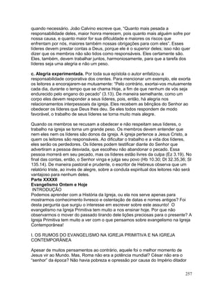 quando necessário. João Calvino escreve que, “Quanto mais pesada a
responsabilidade deles, maior honra merecem, pois quanto mais alguém sofre por
nossa causa, e quanto maior for sua dificuldade e maiores os riscos que
enfrentam por nós, maiores também nossas obrigações para com eles”. Esses
líderes devem prestar contas a Deus, porque ele é o superior deles; isso não quer
dizer que os membros não são tidos como responsáveis. Eles certamente são.
Eles, também, devem trabalhar juntos, harmoniosamente, para que a tarefa dos
líderes seja uma alegria e não um peso.
c. Alegria experimentada. Por toda sua epístola o autor enfatizou a
responsabilidade corporativa dos crentes. Para mencionar um exemplo, ele exorta
os leitores a encorajarem-se mutuamente: “Pelo contrário, exortai-vos mutuamente
cada dia, durante o tempo que se chama Hoje, a fim de que nenhum de vós seja
endurecido pelo engano do pecado” (3.13). De maneira semelhante, como um
corpo eles devem responder a seus líderes, pois, então, há alegria nos
relacionamentos interpessoais da igreja. Eles recebem as bênçãos do Senhor ao
obedecer os líderes que Deus lhes deu. Se eles todos respondem de modo
favorável, o trabalho de seus líderes se torna muito mais alegre.
Quando os membros se recusam a obedecer e não respeitam seus líderes, o
trabalho na igreja se torna um grande peso. Os membros devem entender que
nem eles nem os líderes são donos da igreja. A igreja pertence a Jesus Cristo, a
quem os leitores são responsáveis. Ao dificultar o trabalho e a vida dos líderes,
eles serão os perdedores. Os líderes podem testificar diante do Senhor que
advertiram a pessoa desviada, que escolheu não abandonar o pecado. Essa
pessoa morrerá em seu pecado, mas os líderes estão livres da culpa (Ez 3.19). No
final das contas, então, o Senhor vinga e julga seu povo (Hb 10.30; Dt 32.35,36; Sl
135.14). De maneira pastoral e prudente, o escritor de Hebreus observa que um
relatório triste, ao invés de alegre, sobre a conduta espiritual dos leitores não será
vantajoso para nenhum deles.
Parte XXXXII
Evangelismo Ontem e Hoje
INTRODUÇÃO
Podemos aprender com a História da Igreja, ou ela nos serve apenas para
mostrarmos conhecimento livresco e ostentação de datas e nomes antigos? Foi
desta pergunta que surgiu o interesse em escrever sobre este assunto! O
evangelismo na Igreja Primitiva tem muito a nos ensinar hoje. Por que não
observarmos o mover do passado tirando dele lições preciosas para o presente? A
Igreja Primitiva tem muito a ver com o que pensamos sobre evangelismo na Igreja
Contemporânea!
I. OS RUMOS DO EVANGELISMO NA IGREJA PRIMITIVA E NA IGREJA
CONTEMPORÂNEA
Apesar de muitos pensamentos ao contrário, aquele foi o melhor momento de
Jesus vir ao Mundo. Mas, Roma não era a potência mundial? César não era o
“senhor” da época? Não havia pobreza e opressão por causa do Império ditador
257
 