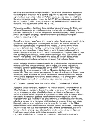 geravam mais dúvidas e indagações como: “estaríamos conforme as exigências
rituais religiosas prescritas na lei por nós seguidas?”; “estariam nossas atitudes
agradando as exigências de tais leis?”; “como consegue-se alcançar exigências
tão transcendentes sendo o homem tão falho?” O Evangelho, com seu sacrifício
perfeito – Jesus Cristo – conseguiu suprir todas as necessidades e incertezas
humanas, para aqueles que crêem (Hb. 8 – 10).
Percebe-se também a facilidade de se espalhar os ensinamentos de Cristo, pelo
fato de a língua grega ser uma língua quase que Mundial naquela época. Por
causa da helenização, a maioria das pessoas entendiam o grego, assim, podia-se
pregar o Evangelho em grego e ser entendido em quase todos os lugares
civilizados daquele período.
Desta forma, assim como Roma foi o berço de muitos filósofos ateus, contribuiu de
igual modo com a pregação do Evangelho. Vê-se isto até mesmo através da
tolerância e conservação dos judeus neste Império. Os judeus nunca foram
proibidos de terem sua religião por nenhum imperador romano. É certo que
houveram tempos onde os cristãos foram fortemente perseguidos por alguns
líderes romanos, mas isto, no fundo, contribuiu muito mais do que atrapalhou, pois
com a perseguição assirrada, houve uma disseminação maior dos cristãos pelo
mundo, pois quando havia afronta em uma região, os cristãos acabavam se
espalhando por outros lugares, levando consigo o Evangelho da Graça.
Enfim, na igreja contemporânea não temos de igual modo uma língua quase que
mundial como nos tempos romanos? Sim! O inglês, que é uma língua muito
conhecida por onde passamos (quase todo o mundo tem o inglês como língua
comercial). Ou ainda o espanhol (está em 84 países, também como língua
comercial). E isto, sem contar com os meios de comunicação de que dispomos na
atualidade, como a Internet. Se temos, atualmente, tanta chance quanto a Igreja
Primitiva teve de pregar o Evangelho a toda a criatura, se o evangelismo “Ontem”
e “Hoje” seguem rumos bem semelhante, o que estamos esperando?
II. O EVANGELISMO COM SUAS DIFICULDADES PRIMITIVAS E ATUAIS
Apesar de tantos benefícios, mostrados no capítulo anterior, haviam também as
dificuldades para se pregar o Evangelho na época da Igreja Primitiva! Muitas
vezes, achamos que só na atualidade existem as dificuldades! Achamos isto,
também, porque pensamos que se antigamente não havia tanta tecnologia, então,
talvez seria mais fácil as pessoas crerem em um mundo espiritual. Porém,
esquecemo-nos que nos tempos da Igreja Primitiva, a idolatria era predominante,
e havia se tornado parte da cultura religiosa do povo e que os únicos que tinham
liberdade religiosa eram os judeus, e ainda eram discriminados por isto! Nós,
diferentemente deles, temos liberdade religiosa apoiada pela nossa Constituição!
As pessoas de hoje que não crêem em Cristo, o fazem por liberdade, pior foi o
tempo onde não criam porque isto resultaria em discriminação e, em algumas
localidades, perseguição, sofrimento e até mesmo morte!
Os judeus acreditavam em um tipo de monoteísmo absolutizado em uma só
259
 