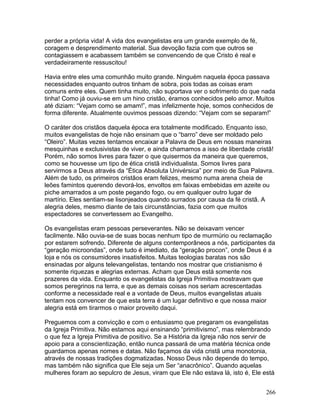 perder a própria vida! A vida dos evangelistas era um grande exemplo de fé,
coragem e desprendimento material. Sua devoção fazia com que outros se
contagiassem e acabassem também se convencendo de que Cristo é real e
verdadeiramente ressuscitou!
Havia entre eles uma comunhão muito grande. Ninguém naquela época passava
necessidades enquanto outros tinham de sobra, pois todas as coisas eram
comuns entre eles. Quem tinha muito, não suportava ver o sofrimento do que nada
tinha! Como já ouviu-se em um hino cristão, éramos conhecidos pelo amor. Muitos
até diziam: “Vejam como se amam!”, mas infelizmente hoje, somos conhecidos de
forma diferente. Atualmente ouvimos pessoas dizendo: “Vejam com se separam!”
O caráter dos cristãos daquela época era totalmente modificado. Enquanto isso,
muitos evangelistas de hoje não ensinam que o “barro” deve ser moldado pelo
“Oleiro”. Muitas vezes tentamos encaixar a Palavra de Deus em nossas maneiras
mesquinhas e exclusivistas de viver, e ainda chamamos a isso de liberdade cristã!
Porém, não somos livres para fazer o que quisermos da maneira que queremos,
como se houvesse um tipo de ética cristã individualista. Somos livres para
servirmos a Deus através da “Ética Absoluta Univérsica” por meio de Sua Palavra.
Além de tudo, os primeiros cristãos eram felizes, mesmo numa arena cheia de
leões famintos querendo devorá-los, envoltos em faixas embebidas em azeite ou
piche amarrados a um poste pegando fogo, ou em qualquer outro lugar de
martírio. Eles sentiam-se lisonjeados quando surrados por causa da fé cristã. A
alegria deles, mesmo diante de tais circunstâncias, fazia com que muitos
espectadores se convertessem ao Evangelho.
Os evangelistas eram pessoas perseverantes. Não se deixavam vencer
facilmente. Não ouvia-se de suas bocas nenhum tipo de murmúrio ou reclamação
por estarem sofrendo. Diferente de alguns contemporâneos a nós, participantes da
“geração microondas”, onde tudo é imediato, da “geração procon”, onde Deus é a
loja e nós os consumidores insatisfeitos. Muitas teologias baratas nos são
ensinadas por alguns televangelistas, tentando nos mostrar que cristianismo é
somente riquezas e alegrias externas. Acham que Deus está somente nos
prazeres da vida. Enquanto os evangelistas da Igreja Primitiva mostravam que
somos peregrinos na terra, e que as demais coisas nos seriam acrescentadas
conforme a necessidade real e a vontade de Deus, muitos evangelistas atuais
tentam nos convencer de que esta terra é um lugar definitivo e que nossa maior
alegria está em tirarmos o maior proveito daqui.
Preguemos com a convicção e com o entusiasmo que pregaram os evangelistas
da Igreja Primitiva. Não estamos aqui ensinando “primitivismo”, mas relembrando
o que fez a Igreja Primitiva de positivo. Se a História da Igreja não nos servir de
apoio para a conscientização, então nunca passará de uma matéria técnica onde
guardamos apenas nomes e datas. Não façamos da vida cristã uma monotonia,
através de nossas tradições dogmatizadas. Nosso Deus não depende do tempo,
mas também não significa que Ele seja um Ser “anacrônico”. Quando aquelas
mulheres foram ao sepulcro de Jesus, viram que Ele não estava lá, isto é, Ele está
266
 