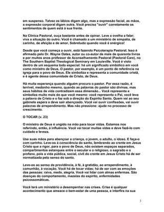 em suspenso. Talvez os lábios digam algo, mas a expressão facial, as mãos,
a expressão corporal digam outra. Você precisa "ouvir" corretamente os
sentimentos de quem está à sua frente.
Na Clínica Pastoral, ouça bastante antes de opinar. Leve a ovelha a falar;
viva a situação do outro. Você é chamado a um ministério de simpatia, de
carinho, de afeição e de amor. Sobretudo quando você é enérgico!
Desde que você começa a ouvir, está fazendo Psicoterapia Pastoral. Isso é
afirmado pelo Dr. Wayne Oates, autor ou co-autor de mais de quarenta livros
e por muitos anos professor de Aconselhamento Pastoral (Pastoral Care), no
The Southern Baptist Theological Seminary em Louisville. Você é visto
dentro de um esquema todo especial: há um significado simbólico em você
como ministro de Deus. O pastor, por exemplo, é um ponto de referência na
igreja para o povo de Deus. Ele simboliza e representa a comunidade cristã,
e é agente dessa comunidade de Cristo, de Deus.
Há muita esperança quando alguém procura o pastor. Por essa razão, é
terrível, medonho mesmo, quando as palavras do pastor são divinas, mas
seus hábitos de vida contradizem essa dimensão... Você representa e
simboliza muito mais do que você mesmo: você representa o Pai, você leva
a palavra de Cristo e o faz sob a direção do Espírito Santo. Quem vai ao seu
gabinete espera e deve sair abençoado. Você vai ouvir confissões, vai ouvir
palavras de arrependimento. Mas não pressione: ajude no processo de
crescimento.
O TOCAR (v. 23)
O ministro de Deus é ungido na mão para tocar vidas. Estamos nos
referindo, então, à influência. Você vai tocar muitas vidas e deve fazê-lo com
cuidado e leveza.
Use suas mãos para abençoar a criança, o jovem, o adulto, o idoso. E faça-o
com carinho. Leve-os à consciência do santo, lembrando ao crente em Jesus
Cristo que a rigor, para o povo de Deus, não existem espaços separados,
compartimentos estanques entre o secular e o religioso, o sagrado e o
profano, pois a vida pública, social, civil do crente em Jesus Cristo há de ser
normatizada pelo senso do santo.
Leve-os ao senso da providência, à fé, à gratidão, ao arrependimento, à
comunhão, à vocação. Você há de tocar vidas; há de xer com as emoções
das pessoas: raiva, medo, alegria. Você vai lidar com almas enfermas. São
doenças do comportamento, mazelas do espírito, enfermidades
psicossomáticas.
Você terá um ministério a desempenhar nas crises. Crise é qualquer
acontecimento que ameace o bem-estar de uma pessoa, e interfira na sua
3
 