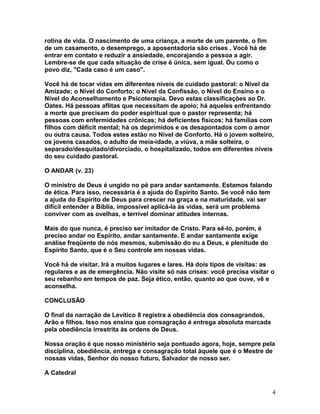 rotina de vida. O nascimento de uma criança, a morte de um parente, o fim
de um casamento, o desemprego, a aposentadoria são crises . Você há de
entrar em contato e reduzir a ansiedade, encorajando a pessoa a agir.
Lembre-se de que cada situação de crise é única, sem igual. Ou como o
povo diz, "Cada caso é um caso".
Você há de tocar vidas em diferentes níveis de cuidado pastoral: o Nível da
Amizade; o Nível do Conforto; o Nível da Confissão, o Nível do Ensino e o
Nível do Aconselhamento e Psicoterapia. Devo estas classificações ao Dr.
Oates. Há pessoas aflitas que necessitam de apoio; há aqueles enfrentando
a morte que precisam do poder espiritual que o pastor representa; há
pessoas com enfermidades crônicas; há deficientes físicos; há famílias com
filhos com déficit mental; há os deprimidos e os desapontados com o amor
ou outra causa. Todos estes estão no Nível de Conforto. Há o jovem solteiro,
os jovens casados, o adulto de meia-idade, a viúva, a mãe solteira, o
separado/desquitado/divorciado, o hospitalizado, todos em diferentes níveis
do seu cuidado pastoral.
O ANDAR (v. 23)
O ministro de Deus é ungido no pé para andar santamente. Estamos falando
de ética. Para isso, necessária é a ajuda do Espírito Santo. Se você não tem
a ajuda do Espírito de Deus para crescer na graça e na maturidade, vai ser
difícil entender a Bíblia, impossível aplicá-la às vidas, será um problema
conviver com as ovelhas, e terrível dominar atitudes internas.
Mais do que nunca, é preciso ser imitador de Cristo. Para sê-lo, porém, é
preciso andar no Espírito, andar santamente. E andar santamente exige
análise freqüente de nós mesmos, submissão do eu a Deus, e plenitude do
Espírito Santo, que é o Seu controle em nossas vidas.
Você há de visitar. Irá a muitos lugares e lares. Há dois tipos de visitas: as
regulares e as de emergência. Não visite só nas crises: você precisa visitar o
seu rebanho em tempos de paz. Seja ético, então, quanto ao que ouve, vê e
aconselha.
CONCLUSÃO
O final da narração de Levítico 8 registra a obediência dos consagrandos,
Arão e filhos. Isso nos ensina que consagração é entrega absoluta marcada
pela obediência irrestrita às ordens de Deus.
Nossa oração é que nosso ministério seja pontuado agora, hoje, sempre pela
disciplina, obediência, entrega e consagração total àquele que é o Mestre de
nossas vidas, Senhor do nosso futuro, Salvador de nosso ser.
A Catedral
4
 