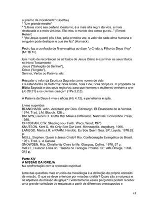 supremo da moralidade" (Goethe)
* "Um grande mestre"
* "(Jesus com) seu perfeito idealismo, é a mais alta regra da vida, a mais
destacada e a mais virtuosa. Ele criou o mundo das almas puras..." (Ernest
Renan)
* "(foi Jesus quem) pôs à luz, pela primeira vez, o valor de cada alma humana e
ninguém pode desfazer o que ele fez" (Harnack).
Pedro faz a confissão de fé evangélica ao dizer "o Cristo, o Filho do Deus Vivo"
(Mt 16.16).
Um modo de reconhecer os atributos de Jesus Cristo é examinar os seus títulos
no Novo Testamento:
Jesus ("Salvação do Senhor"),
Cristo ("Ungido"),
Senhor, Verbo ou Palavra, etc.
Resgatar o valor da Escritura Sagrada como norma de vida
Os estandartes da Reforma: Sola Gratia, Sola Fide, Sola Scriptura. O propósito da
Bíblia Sagrada e dos seus registros: para que homens e mulheres venham a crer
(Jo 20.31) e os crentes cresçam (1Pe 2.2,3).
A Palavra de Deus é viva e eficaz (Hb 4.12), e penetrante e apta.
Livros sugeridos
BLANCHARD, John. Aceptado por Dios. Edinburgh, El Estandarte de la Verdad,
1974. Trad. J.M. Blauch. 128 p.
BROWN, Lavonn D. Truths that Make a Difference. Nashville, Convention Press,
1980.
CHRISTIAN, C.W. Shaping your Faith. Waco, Word, 1973.
KNUTSON, Kent S. His Only Son Our Lord. Minneapolis, Augsburg, 1966.
LAMEGO, Maria J.R. e RAHM, Haroldo. Eu Sou Quem Sou. SP, Loyola, 1976.82
p.
NEILL, Stephen. Quem é Jesus Cristo? Rio, Confederação Evangélica do Brasil,
1961. Trad. L. A Caruso
SNOWDEN, Rita. Christianity Close to life. Glasgow, Collins, 1978. 57 p.
VALLE, Huáscar Terra do. Tratado de Teologia Profana. SP, Alfa Ômega, 1998.
349 p.
Parte XIV
A MISSÃO DA IGREJA
Na confrontação com a opressão espiritual
Uma das questões mais cruciais da missiologia é a definição do próprio conceito
de missão. O que se deve entender por missões cristãs? Quais são a natureza e
os objetivos da missão da igreja? Evidentemente essas perguntas podem receber
uma grande variedade de respostas a partir de diferentes pressupostos e
43
 