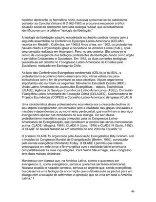 histórico declinante do hemisfério norte, buscava aproximar-se do catolicismo
posterior ao Concílio Vaticano II (1962-1965) e procurava responder à difícil
situação social do continente com uma teologia radical, que eventualmente
identificou-se com a célebre “teologia da libertação.”
A teologia da libertação adquiriu notoriedade no âmbito católico romano com a
segunda assembléia da Conferência Episcopal Latino-Americana (CELAM),
reunida em Medellín, Colômbia, em 1968.8 Anos antes, em 1962, os protestantes
haviam criado a organização Igreja e Sociedade na América Latina (ISAL), após
uma consulta realizada em Huampaní, Peru, no ano anterior. Ela tornou-se o
centro de convergência dos teólogos protestantes da libertação, tendo como órgão
o periódico Cristianismo e Sociedade. Em 1972, as duas correntes teológicas
puseram-se em contato no I Congresso Latino-Americano de Cristãos pelo
Socialismo, realizado em Santiago do Chile.
Ao lado das Conferências Evangélicas continentais (CELAs) e do ISAL, o
protestantismo ecumênico latino-americano criou várias estruturas para-
eclesiásticas com o fim de promover os seus objetivos. Alguns organismos
importantes são ou foram os seguintes: Movimento Estudantil Cristão (MEC),
União Latino-Americana de Juventudes Evangélicas – depois, Ecumênicas
(ULAJE), Agência de Serviços Ecumênicos Latino-Americanos (ASEL), Comissão
Evangélica Latino-Americana de Educação Cristã (CELADEC), Coordenadoria de
Projetos Ecumênicos (COPEC) e Conselho Latino-Americano de Igrejas (CLAI).9
Uma característica desse protestantismo ecumênico era o crescente declínio do
seu ímpeto evangelizador, em contraste com a vitalidade das igrejas vinculadas a
missões independentes ou ao movimento pentecostal, que mantinham o seu vigor
evangelístico apesar das debilidades da sua teologia. Do seio desse
protestantismo majoritário surgiu o impulso para os Congressos Latino-
Americanos de Evangelização, que constituem a terceira das séries mencionadas
acima: CLADE I (Bogotá, 1969), CLADE II (Lima, 1979) e CLADE III (Quito, 1992).
O CLADE IV deverá realizar-se em setembro do ano 2000 no Equador.10
O primeiro CLADE foi organizado pela Associação Evangelística Billy Graham, sob
o impulso do Congresso Mundial de Evangelização (Berlim, 1966), convocado
pela revista evangélica Christianity Today. O CLADE I permitiu que líderes
preocupados em relacionar a fé evangélica com a realidade latino-americana
compartilhassem as suas inquietações. Para Valdir Steuernagel, esse congresso
teve duas marcas distintivas:
Manifestou com clareza que, na América Latina, somos e queremos ser
evangélicos. E, como evangélicos, somos e queremos ser latino-americanos.
Naquela ocasião e naquele contexto, tornava-se urgente que, sendo evangélicos,
buscássemos uma teologia da encarnação que estabelecesse as pautas para um
diálogo com a situação de sofrimento e opressão que se vivia em toda a América
Latina.11
46
 