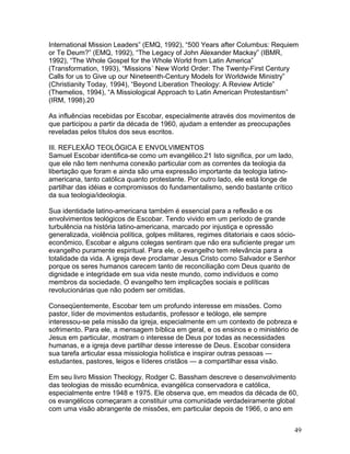 International Mission Leaders” (EMQ, 1992), “500 Years after Columbus: Requiem
or Te Deum?” (EMQ, 1992), “The Legacy of John Alexander Mackay” (IBMR,
1992), “The Whole Gospel for the Whole World from Latin America”
(Transformation, 1993), “Missions´ New World Order: The Twenty-First Century
Calls for us to Give up our Nineteenth-Century Models for Worldwide Ministry”
(Christianity Today, 1994), “Beyond Liberation Theology: A Review Article”
(Themelios, 1994), “A Missiological Approach to Latin American Protestantism”
(IRM, 1998).20
As influências recebidas por Escobar, especialmente através dos movimentos de
que participou a partir da década de 1960, ajudam a entender as preocupações
reveladas pelos títulos dos seus escritos.
III. REFLEXÃO TEOLÓGICA E ENVOLVIMENTOS
Samuel Escobar identifica-se como um evangélico.21 Isto significa, por um lado,
que ele não tem nenhuma conexão particular com as correntes da teologia da
libertação que foram e ainda são uma expressão importante da teologia latino-
americana, tanto católica quanto protestante. Por outro lado, ele está longe de
partilhar das idéias e compromissos do fundamentalismo, sendo bastante crítico
da sua teologia/ideologia.
Sua identidade latino-americana também é essencial para a reflexão e os
envolvimentos teológicos de Escobar. Tendo vivido em um período de grande
turbulência na história latino-americana, marcado por injustiça e opressão
generalizada, violência política, golpes militares, regimes ditatoriais e caos sócio-
econômico, Escobar e alguns colegas sentiram que não era suficiente pregar um
evangelho puramente espiritual. Para ele, o evangelho tem relevância para a
totalidade da vida. A igreja deve proclamar Jesus Cristo como Salvador e Senhor
porque os seres humanos carecem tanto de reconciliação com Deus quanto de
dignidade e integridade em sua vida neste mundo, como indivíduos e como
membros da sociedade. O evangelho tem implicações sociais e políticas
revolucionárias que não podem ser omitidas.
Conseqüentemente, Escobar tem um profundo interesse em missões. Como
pastor, líder de movimentos estudantis, professor e teólogo, ele sempre
interessou-se pela missão da igreja, especialmente em um contexto de pobreza e
sofrimento. Para ele, a mensagem bíblica em geral, e os ensinos e o ministério de
Jesus em particular, mostram o interesse de Deus por todas as necessidades
humanas, e a igreja deve partilhar desse interesse de Deus. Escobar considera
sua tarefa articular essa missiologia holística e inspirar outras pessoas —
estudantes, pastores, leigos e líderes cristãos — a compartilhar essa visão.
Em seu livro Mission Theology, Rodger C. Bassham descreve o desenvolvimento
das teologias de missão ecumênica, evangélica conservadora e católica,
especialmente entre 1948 e 1975. Ele observa que, em meados da década de 60,
os evangélicos começaram a constituir uma comunidade verdadeiramente global
com uma visão abrangente de missões, em particular depois de 1966, o ano em
49
 