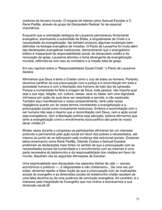 oradores do terceiro mundo. O impacto de líderes como Samuel Escobar e C.
René Padilla, através do grupo de Discipulado Radical, foi de especial
importância.
Enquanto que a orientação teológica de Lausanne permaneceu firmemente
evangélica, acentuando a autoridade da Bíblia, a singularidade de Cristo e a
necessidade da evangelização, ela também produziu algumas mudanças bem-
definidas na teologia evangélica de missões. O Pacto de Lausanne foi muito além
das declarações evangélicas tradicionais, demonstrando que o evangelismo
bíblico é inseparável da responsabilidade social, do discipulado cristão e da
renovação da igreja. Lausanne abordou o tema abrangente da evangelização
mundial, referindo-se com isso ao ministério e à missão total da igreja.
Em seu capítulo sobre a “Responsabilidade Social Cristã,” o Pacto de Lausanne
declara:
Afirmamos que Deus é tanto o Criador como o Juiz de todos os homens. Portanto,
devemos partilhar da sua preocupação com a justiça e a reconciliação em toda a
sociedade humana e com a libertação dos homens de todo tipo de opressão.
Porque a humanidade foi feita à imagem de Deus, toda pessoa, não importa qual
seja a sua raça, religião, cor, cultura, classe, sexo ou idade, tem uma dignidade
intrínseca em razão da qual deve ser respeitada e servida, e não explorada.
Também aqui manifestamos o nosso arrependimento, tanto pela nossa
negligência quanto por às vezes termos considerado a evangelização e a
preocupação social como mutuamente exclusivas. Embora a reconciliação com o
ser humano não seja o mesmo que a reconciliação com Deus, nem a ação social
seja evangelismo, nem a libertação política seja salvação, todavia afirmamos que
tanto a evangelização como o envolvimento socio-político são parte do nosso
dever cristão.27
Muitas vezes durante o congresso os participantes afirmaram ter um interesse
profundo e permanente pela ação social em favor dos pobres e necessitados, até
mesmo ao ponto de se esforçarem pela mudança das estruturas sociais. Oradores
latino-americanos como René Padilla, Orlando Costas e Samuel Escobar
proferiram as declarações mais fortes no sentido de que a preocupação com as
necessidades sociais da humanidade e o envolvimento com as mesmas é uma
parte necessária do testemunho e da responsabilidade dos cristãos em favor do
mundo. Bassham cita as seguintes afirmações de Escobar:
Uma espiritualidade sem discipulado nos aspectos diários da vida — sociais,
econômicos e políticos —, é religiosidade e não cristianismo... De uma vez por
todas, devemos rejeitar a falsa noção de que a preocupação com as implicações
sociais do evangelho e as dimensões sociais do testemunho cristão resultam de
uma falsa doutrina ou de uma ausência de convicção evangélica. Ao contrário, é o
interesse pela integridade do Evangelho que nos motiva a acentuarmos a sua
dimensão social.28
51
 