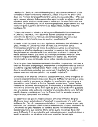 Twenty-First Century in Christian Mission (1993), Escobar menciona duas outras
conferências missionárias latino-americanas, ambas realizadas no Brasil. Uma
delas foi o Primeiro Congresso Missionário Latino-Americano (Curitiba, 1976), cujo
pacto manteve a ênfase de Lausanne sobre a preocupação social como parte da
missão da igreja: “Assim como no passado o chamado de Jesus Cristo e da sua
missão foi um chamado para cruzar fronteiras geográficas, hoje o Senhor está nos
chamando para cruzarmos as fronteiras da desigualdade, injustiça e idolatria
ideológica.”36
Todavia, ele lamenta o fato de que o Congresso Missionário Ibero-Americano
(COMIBAM, São Paulo, 1987) deixou de abordar conceitos básicos do
entendimento de missões, inclusive a clamorosa realidade de pobreza que
circundava o próprio local em que se reuniram os delegados.37
Por essa razão, Escobar é um crítico rigoroso do movimento do Crescimento da
Igreja, iniciado por Donald McGavran em 1960. Ele preocupa-se com a
“missiologia gerencial” que dá ênfase à proclamação verbal e ao crescimento
numérico de adesões à igreja como o principal componente das missões cristãs.
Reagindo contra o triunfalismo fácil das estatísticas e a tirania do controle de
dados, Escobar acredita que o êxito do avanço protestante na América Latina
deve ser interpretado fazendo-se perguntas sérias sobre o seu dinamismo
transformador e a sua contribuição para a justiça nas relações sociais.38
Ele acha que a base desse questionamento tem sido o compromisso claro com a
tarefa de missões e evangelização, mas também o esforço consciente de executar
essa tarefa segundo moldes bíblicos. Assim sendo, testemunha-se o surgimento
de uma nova teologia contextual que conclama à “integridade” da missão e
procura associar o zelo evangelístico com a paixão holística.39
Em resposta a um artigo de McGavran, Escobar afirma que, como evangélico, ele
concorda integralmente com dois pontos do apelo de McGavran: primeiro, a igreja
nunca deve perder o seu senso de missão e do seu chamado para proclamar a
Jesus Cristo como Salvador e Senhor. Segundo, porque Jesus Cristo é Senhor,
somente em seu nome há salvação para a humanidade, e essa singularidade de
Jesus Cristo é essencial para a mensagem da igreja.40 O que Escobar questiona
é se uma pessoa pode realmente evangelizar anunciando a Cristo como Salvador
e então deixar a questão do senhorio de Cristo sobre toda a criação para uma
segunda etapa, que poderá nunca chegar.
Ele observa que os grandes missionários dos primeiros 1800 anos da igreja
dificilmente fariam a distinção entre “espiritual” (evangelização) e “o resto,” que
McGavran faz. Eles não procurariam estabelecer prioridades nesses termos, pois
operavam com uma noção bíblica holística do ser humano. O que o movimento do
Crescimento da Igreja necessita é o corretivo de uma sólida teologia bíblica.
Escobar argumenta que o grande dilema para o qual a missiologia deve estar
alerta é diferente: A obra missionária será realizada segundo o modelo de Jesus e
a prática apostólica, ou irá adotar as técnicas e padrões da sociologia
53
 