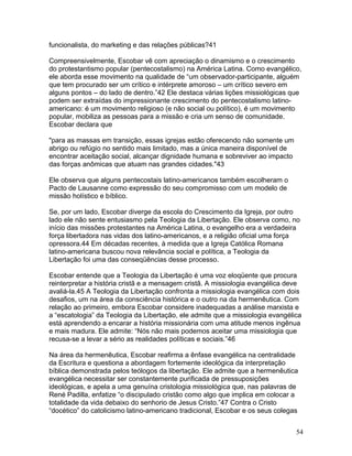 funcionalista, do marketing e das relações públicas?41
Compreensivelmente, Escobar vê com apreciação o dinamismo e o crescimento
do protestantismo popular (pentecostalismo) na América Latina. Como evangélico,
ele aborda esse movimento na qualidade de “um observador-participante, alguém
que tem procurado ser um crítico e intérprete amoroso – um crítico severo em
alguns pontos – do lado de dentro.”42 Ele destaca várias lições missiológicas que
podem ser extraídas do impressionante crescimento do pentecostalismo latino-
americano: é um movimento religioso (e não social ou político), é um movimento
popular, mobiliza as pessoas para a missão e cria um senso de comunidade.
Escobar declara que
"para as massas em transição, essas igrejas estão oferecendo não somente um
abrigo ou refúgio no sentido mais limitado, mas a única maneira disponível de
encontrar aceitação social, alcançar dignidade humana e sobreviver ao impacto
das forças anômicas que atuam nas grandes cidades."43
Ele observa que alguns pentecostais latino-americanos também escolheram o
Pacto de Lausanne como expressão do seu compromisso com um modelo de
missão holístico e bíblico.
Se, por um lado, Escobar diverge da escola do Crescimento da Igreja, por outro
lado ele não sente entusiasmo pela Teologia da Libertação. Ele observa como, no
início das missões protestantes na América Latina, o evangelho era a verdadeira
força libertadora nas vidas dos latino-americanos, e a religião oficial uma força
opressora.44 Em décadas recentes, à medida que a Igreja Católica Romana
latino-americana buscou nova relevância social e política, a Teologia da
Libertação foi uma das conseqüências desse processo.
Escobar entende que a Teologia da Libertação é uma voz eloqüente que procura
reinterpretar a história cristã e a mensagem cristã. A missiologia evangélica deve
avaliá-la.45 A Teologia da Libertação confronta a missiologia evangélica com dois
desafios, um na área da consciência histórica e o outro na da hermenêutica. Com
relação ao primeiro, embora Escobar considere inadequadas a análise marxista e
a “escatologia” da Teologia da Libertação, ele admite que a missiologia evangélica
está aprendendo a encarar a história missionária com uma atitude menos ingênua
e mais madura. Ele admite: “Nós não mais podemos aceitar uma missiologia que
recusa-se a levar a sério as realidades políticas e sociais.”46
Na área da hermenêutica, Escobar reafirma a ênfase evangélica na centralidade
da Escritura e questiona a abordagem fortemente ideológica da interpretação
bíblica demonstrada pelos teólogos da libertação. Ele admite que a hermenêutica
evangélica necessitar ser constantemente purificada de pressuposições
ideológicas, e apela a uma genuína cristologia missiológica que, nas palavras de
René Padilla, enfatize “o discipulado cristão como algo que implica em colocar a
totalidade da vida debaixo do senhorio de Jesus Cristo.”47 Contra o Cristo
“docético” do catolicismo latino-americano tradicional, Escobar e os seus colegas
54
 