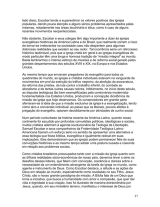 lado disso, Escobar tende a superestimar os valores positivos das igrejas
populares, dando pouca atenção a alguns sérios problemas apresentados pelas
mesmas, notadamente nas áreas doutrinária e ética, como é caso de alguns
recentes movimentos neopentecostais.
Não obstante, Escobar e seus colegas têm algo importante a dizer às igrejas
evangélicas históricas da América Latina e do Brasil, que realmente correm o risco
de tornar-se irrelevantes na sociedade caso não despertem para algumas
dolorosas realidades que existem ao seu redor. Tal ocorrência seria um retrocesso
histórico lastimável, pois que a igreja cristã em geral e as igrejas evangélicas de
modo particular têm uma longa e honrosa tradição de “missão integral” ao mundo.
Basta lembrarmos o intenso esforço de missões e de reforma social gerado pelos
grandes despertamentos dos séculos XVIII e XIX, na Europa e nos Estados
Unidos.
Ao mesmo tempo que enviavam pregadores do evangelho para todos os
quadrantes do mundo, as igrejas e cristãos individuais estavam na vanguarda de
movimentos em prol da extinção do tráfico negreiro, da abolição da escravatura,
da reforma das prisões, da luta contra o trabalho infantil, do combate ao
alcoolismo e de tantas outras causas nobres. Infelizmente, no início deste século,
as disputas teológicas tão bem exemplificadas pela controvérsia modernista-
fundamentalista nos Estados Unidos, produziram a concepção dicotômica da
missão da igreja que hoje observamos. Os conservadores em grande parte
aferraram-se à idéia de que a missão exclusiva da igreja é a evangelização, tendo
como alvo a conversão individual, ao passo que os liberais, poucos afeitos à
pregação do evangelho, optaram decididamente por atividades de cunho social.
Num período conturbado da história recente da América Latina, quando nosso
continente foi sacudido por profundas convulsões políticas, ideológicas e sociais,
muitos cristãos aderiram à agenda revolucionária da Teologia da Libertação.
Samuel Escobar e seus companheiros da Fraternidade Teológica Latino-
Americana fizeram um esforço sério no sentido de apresentar uma alternativa a
essa teologia que fosse bíblica, evangélica e igualmente radical em suas
implicações. Eles demonstraram que as igrejas podem permanecer fiéis às suas
convicções históricas e ao mesmo tempo adotar uma postura ousada e coerente
em relação aos problemas sociais.
Como cristãos brasileiros preocupados tanto com a missão da igreja quanto com
as difíceis realidades sócio-econômicas de nosso país, devemos levar a sério os
desafios desses líderes, que falam com convicção, coerência e clareza sobre a
necessidade de um entendimento abrangente da tarefa da igreja no mundo, como
agente e instrumento de Deus. Como Escobar destaca, a atitude e as ações de
Deus em relação ao mundo, especialmente como reveladas no seu Filho, Jesus
Cristo, são o nosso grande paradigma de missão. A Bíblia fala de um Deus que
toma a iniciativa, que busca a humanidade com amor e compaixão, que quer dar
vida e dignidade à sua criação. Isso foi ilustrado de maneira extraordinária por
Jesus, quando, em seu ministério terreno, manifestou o interesse de Deus por
57
 