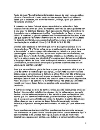 Paulo diz isso: "Semelhantemente também, depois de cear, tomou o cálice,
dizendo: Este cálice é o novo pacto no meu sangue; fazei isto, todas as
vezes que o beberdes, em memória de mim", ou seja, "para que pensem
novamente em mim."
A presença de Jesus Cristo é algo extraordinário na vida cristã. Pela
inspiração do Espírito de Deus, até mesmo a escolha de certas palavras tem
o seu lugar na Escritura Sagrada. Aqui, apenas uma filigrana lingüística: na
língua hebraica, a palavra que significa "manifestação de Deus, presença
divina" é shekinah, a gloriosa presença de Deus no meio do Seu povo. Cada
vez que a glória do Senhor se manifestava no meio do povo de Israel, fosse
no deserto, em Canaã, ou nas grandes batalhas, sempre era celebrada a
manifestação da shekinah divina (cf. Sl 78.60; Is 18.1; 22.19).
Quando João escreveu a narrativa que abre o Evangelho que leva o seu
nome, ele disse "E o Verbo se fez carne, e habitou entre nós, cheio de graça
e de verdade"; a palavra grega utilizada não é do hebraico: é grega, tem
outra origem. O impressionante, no entanto, é que o vocábulo utilizado por
João para dizer, "o Verbo habitou, marcou presença, manifestou-se entre
nós", é a palavra grega que diz skinê. Percebam o som do hebraico sh ki nah
e do grego s ki nê. As duas palavras têm praticamente o mesmo radical.
Coincidência, ou vontade de Deus que as palavras assemelhadas fossem
usadas pelo escritor sagrado?
Para que se manifeste a glória de Deus, e para que pensemos nEle, é que a
Ceia do Senhor é celebrada por Sua Igreja. Jesus Cristo estabeleceu duas
ordenanças, e somente duas: o Batismo e a Ceia Memorial. São ordenanças
sem qualquer benefício acessório para a salvação. Uma pessoa em sendo
salva por Jesus Cristo, na verdade não precisa, para acrescentar algum valor
maior à salvação, do Batismo. O malfeitor da cruz não precisou se batizar,
mas já estava com Jesus Cristo no paraíso após a crueldade daquele
momento.
A outra ordenança é a Ceia do Senhor. Então, quando observamos a Ceia do
Senhor, fazemos algo pelo Senhor, não por nós ou pelos outros, mas pelo
Senhor, porque estamos pregando o Seu sacrifício para a salvação de todo
aquele que crê. Estamos dizendo isso quando tomamos o pão nas mãos,
que é o corpo de Jesus Cristo que sofreu no Calvário; e quando tomamos o
cálice, dizemos que o sangue de Jesus Cristo foi derramado por nós.
Estamos pregando a mensagem de livramento de redenção para todo o que
crê!
Como precisamos de memoriais! Sim; precisamos de memoriais para que
nos lembremos de quem somos, daquilo que somos, porque estamos aqui, e
aonde estamos indo. Quando nosso país joga na Copa, os memoriais
brasileiros se apresentam por todos os lados: é a bandeira do Brasil sendo
6
 