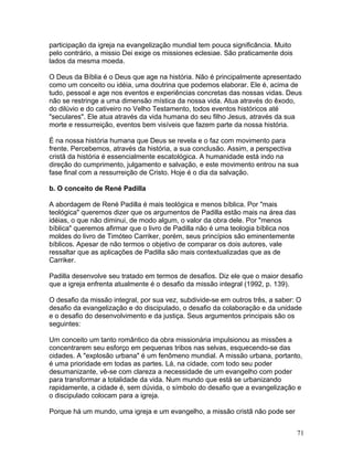 participação da igreja na evangelização mundial tem pouca significância. Muito
pelo contrário, a missio Dei exige os missiones eclesiae. São praticamente dois
lados da mesma moeda.
O Deus da Bíblia é o Deus que age na história. Não é principalmente apresentado
como um conceito ou idéia, uma doutrina que podemos elaborar. Ele é, acima de
tudo, pessoal e age nos eventos e experiências concretas das nossas vidas. Deus
não se restringe a uma dimensão mística da nossa vida. Atua através do êxodo,
do dilúvio e do cativeiro no Velho Testamento, todos eventos históricos até
"seculares". Ele atua através da vida humana do seu filho Jesus, através da sua
morte e ressurreição, eventos bem visíveis que fazem parte da nossa história.
É na nossa história humana que Deus se revela e o faz com movimento para
frente. Percebemos, através da história, a sua conclusão. Assim, a perspectiva
cristã da história é essencialmente escatológica. A humanidade está indo na
direção do cumprimento, julgamento e salvação, e este movimento entrou na sua
fase final com a ressurreição de Cristo. Hoje é o dia da salvação.
b. O conceito de René Padilla
A abordagem de René Padilla é mais teológica e menos bíblica. Por "mais
teológica" queremos dizer que os argumentos de Padilla estão mais na área das
idéias, o que não diminui, de modo algum, o valor da obra dele. Por "menos
bíblica" queremos afirmar que o livro de Padilla não é uma teologia bíblica nos
moldes do livro de Timóteo Carriker, porém, seus princípios são eminentemente
bíblicos. Apesar de não termos o objetivo de comparar os dois autores, vale
ressaltar que as aplicações de Padilla são mais contextualizadas que as de
Carriker.
Padilla desenvolve seu tratado em termos de desafios. Diz ele que o maior desafio
que a igreja enfrenta atualmente é o desafio da missão integral (1992, p. 139).
O desafio da missão integral, por sua vez, subdivide-se em outros três, a saber: O
desafio da evangelização e do discipulado, o desafio da colaboração e da unidade
e o desafio do desenvolvimento e da justiça. Seus argumentos principais são os
seguintes:
Um conceito um tanto romântico da obra missionária impulsionou as missões a
concentrarem seu esforço em pequenas tribos nas selvas, esquecendo-se das
cidades. A "explosão urbana" é um fenômeno mundial. A missão urbana, portanto,
é uma prioridade em todas as partes. Lá, na cidade, com todo seu poder
desumanizante, vê-se com clareza a necessidade de um evangelho com poder
para transformar a totalidade da vida. Num mundo que está se urbanizando
rapidamente, a cidade é, sem dúvida, o símbolo do desafio que a evangelização e
o discipulado colocam para a igreja.
Porque há um mundo, uma igreja e um evangelho, a missão cristã não pode ser
71
 