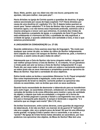 Deus. Nisto, porém, que vou dizer-vos não vos louvo; porquanto vos
ajuntais, não para melhor, mas para pior".
Havia divisões na igreja de Corinto quanto a questões de doutrina. A igreja
estava seccionada por causa de trajes (capítulo 11)?! Havia divisões por
causa de uma doutrina (cf. capítulos 12 e 14); E depois todos queriam se
reunir para "tomar cafezinho"?! A Ceia do Senhor não é para isso, porque a
tomamos agora, e se não temos essa impressão profunda, sairemos com a
mesma amargura e rancor com que entramos. A conduta dos irmãos de
Corinto destruía o propósito da igreja, e o propósito da Ceia! O que Paulo
está enfatizando é a harmonia da Ceia, a qualidade de vida espiritual, a
unidade da igreja, e quando celebramos com seriedade a Ceia, é isso o que
estamos proclamando!
A LINGUAGEM DA CONSAGRAÇÃO (vv. 27-29)
Quando celebramos a Ceia usamos esse tipo de linguagem. "De modo que
qualquer que comer do pão, ou beber do cálice do Senhor indignamente,
será culpado do corpo e do sangue do Senhor. Examine-se, pois, o homem a
si mesmo, e assim coma do pão e beba do cálice".
Interessante que a Ceia do Senhor não torna ninguém melhor: ninguém vai
sair melhor porque tomou a Ceia do Senhor. E, no entanto, há um paradoxo:
o irmão pode sair pior se tomou a Ceia do Senhor indignamente! É o que
Paulo diz, por essa razão é dever de cada um solene e seriamente examinar-
se sobre quais são os seus interesses e propósitos quando se aproxima da
Mesa do Senhor. Veja bem a seriedade de seus objetivos.
Estive lendo sobre os levitas e sacerdotes (Números 3 e 4). Fiquei arrepiado!
Que coisa impressionante a legislação, como eram as normas no
acampamento de Israel no deserto: somente podiam se aproximar dos
móveis os sacerdotes, nem os levitas que eram os seus auxiliares.
Quando havia necessidade de desmontar o tabernáculo para se transferirem
para outro lugar, os sacerdotes entravam, embalavam os móveis, com várias
camadas de tecidos (e de cores diferentes para mostrar o grau de santidade
do objeto), e depois que tudo era embalado, e ninguém via a forma do
objeto, os levitas pegavam o pacote e faziam o carregamento nos carros de
boi para o transporte pelo deserto. E sempre é lembrado o seguinte: "e o
estranho que se chegar será morto" (Nm 3.10, etc.).
Os levitas funcionavam, entre outros deveres, como guardas de segurança
do tabernáculo. A lei não era fácil: era marcial, lei de guerra! O "estranho"
não era o pagão, não; era o próprio povo de Israel. Só que há uma diferença
muito grande: na Igreja Cristã o pastor não é o sacerdote, e os outros, o
"povão"! Na Igreja de Cristo fomos todos elevados ao sacerdócio, por isso
podemos nos aproximar dos objetos, da Mesa do Senhor! Mas tem uma
8
 