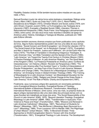Filadélfia, Estados Unidos.18 Ele também leciona sobre missões em seu país
natal, o Peru.
Samuel Escobar é autor de vários livros sobre teologia e missiologia: Diálogo entre
Cristo y Marx (1967), Quien es Cristo Hoy? (1970, com C. René Padilla),
Decadencia da la Religión (1972), Christian Mission and Social Justice (1978, com
John Driver), Irrupción Juvenil (1978), La Fe Evangelica y las Teologías de la
Liberación (1987), Evangelio y Realidad Social (1988), Liberation Themes in
Reformational Perspective (1989), Paulo Freire: Una Pedagogia Latinoamericana
(1993), entre outros. Um dos seus livros mais recentes é Desafios da Igreja na
América Latina: História, Estratégia e Teologia de Missões, publicado em 1998
pela Editora Ultimato.
Escobar também escreveu diversos ensaios que foram publicados como capítulos
de livros. Alguns títulos representativos podem dar-nos uma idéia de seus temas
prediletos: “Social Concern and World Evangelism,” em Christ the Liberator (1971);
“The Social Impact of the Gospel,” em Is Revolution Change? (1972); “Evangelism
and Man´s Search for Freedom, Justice and Fulfillment,” em Let the Earth Hear His
Voice (1974); “The Role of Translation in Developing Indigenous Theologies: A
Latin American View,” em Bible Translation and the Spread of the Church (1990);
“Latin America,” em Toward the Twenty-First Century in Christian Mission (1993);
“A Pauline Paradigm of Mission: A Latin American Reading,” em The Good News
of the Kingdom (1993); “La Presencia Protestante en America Latina: Conflicto de
Interpretaciones,” em Historia y Misión: Revisión de Perspectivas (1994); “The
Church in Latin America after Five Hundred Years” e “Conflict of Interpretations of
Popular Protestantism,” em New Face of the Church in Latin America: Between
Tradition and Change (1994); “The Search for a Missiological Christology in Latin
America,” em Emerging Voices in Global Christian Theology (1994); “The Training
of Missiologists for a Latin American Context,” em Missiological Education for the
Twenty-First Century (1996); “Religion and Social Change at the Grass Roots in
Latin America,”19 em The Role of NGOs: Charity and Empowerment (1997).
Finalmente, seus numerosos artigos têm aparecido em renomados periódicos
como Evangelical Missions Quarterly, Evangelical Review of Theology,
International Bulletin of Missionary Research, Transformation, Missiology e
International Review of Mission, entre outros. Uma vez mais, os próprios títulos de
alguns artigos representativos dão uma clara idéia dos principais temas com os
quais Escobar tem trabalhado ao longo dos anos: “The Social Responsibility of the
Church in Latin America” (EMQ, 1970), “Beyond Liberation Theology: Evangelical
Missiology in Latin America” (IBMR, 1982), “Transformation in Ayacucho: From
Violence to Peace and Hope” (Transformation, 1986), “Missions and Renewal in
Latin American Catholicism” (Missiology, 1987), “Recruitment of Students for
Mission” (Missiology, 1987), “Has McGavran´s Missiology Been Devoured by a
Lion?” (Missiology, 1989), “From Lausanne 1974 to Manilla 1989: The Pilgrimage
of Urban Mission” (Urban Mission, 1990), “A Movement Divided: Three
Approaches to World Evangelization Stand in Tension with One Another”
(Transformation, 1991), “Evangelical Theology in Latin America: The Development
82
 