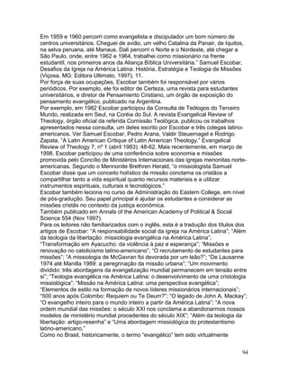 Em 1959 e 1960 percorri como evangelista e discipulador um bom número de
centros universitários. Cheguei de avião, um velho Catalina da Panair, de Iquitos,
na selva peruana, até Manaus. Dali percorri o Norte e o Nordeste, até chegar a
São Paulo, onde, entre 1962 e 1964, trabalhei como missionário na frente
estudantil, nos primeiros anos da Aliança Bíblica Universitária.” Samuel Escobar,
Desafios da Igreja na América Latina: História, Estratégia e Teologia de Missões
(Viçosa, MG: Editora Ultimato, 1997), 11.
Por força de suas ocupações, Escobar também foi responsável por vários
periódicos. Por exemplo, ele foi editor de Certeza, uma revista para estudantes
universitários, e diretor de Pensamiento Cristiano, um órgão de exposição do
pensamento evangélico, publicado na Argentina.
Por exemplo, em 1982 Escobar participou da Consulta de Teólogos do Terceiro
Mundo, realizada em Seul, na Coréia do Sul. A revista Evangelical Review of
Theology, órgão oficial da referida Comissão Teológica, publicou os trabalhos
apresentados nessa consulta, um deles escrito por Escobar e três colegas latino-
americanos. Ver Samuel Escobar, Pedro Arana, Valdir Steuernagel e Rodrigo
Zapata, “A Latin American Critique of Latin American Theology,” Evangelical
Review of Theology 7, nº 1 (abril 1983): 48-62. Mais recentemente, em março de
1998, Escobar participou de uma conferência sobre economia e missões
promovida pelo Concílio de Ministérios Internacionais das igrejas menonitas norte-
americanas. Segundo o Mennonite Brethren Herald, “o missiologista Samuel
Escobar disse que um conceito holístico de missão conclama os cristãos a
compartilhar tanto a vida espiritual quanto recursos materiais e a utilizar
instrumentos espirituais, culturais e tecnológicos.”
Escobar também leciona no curso de Administração do Eastern College, em nível
de pós-gradução. Seu papel principal é ajudar os estudantes a considerar as
missões cristãs no contexto da justiça econômica.
Também publicado em Annals of the American Academy of Political & Social
Science 554 (Nov 1997).
Para os leitores não familiarizados com o inglês, esta é a tradução dos títulos dos
artigos de Escobar: “A responsabilidade social da igreja na América Latina”; “Além
da teologia da libertação: missiologia evangélica na América Latina”;
“Transformação em Ayacucho: da violência à paz e esperança”; “Missões e
renovação no catolicismo latino-americano”; “O recrutamento de estudantes para
missões”; “A missiologia de McGavran foi devorada por um leão?”; “De Lausanne
1974 até Manilla 1989: a peregrinação da missão urbana”; “Um movimento
dividido: três abordagens da evangelização mundial permanecem em tensão entre
si”; “Teologia evangélica na América Latina: o desenvolvimento de uma cristologia
missiológica”; “Missão na América Latina: uma perspectiva evangélica”;
“Elementos de estilo na formação de novos líderes missionários internacionais”;
“500 anos após Colombo: Requiem ou Te Deum?”; “O legado de John A. Mackay”;
“O evangelho inteiro para o mundo inteiro a partir da América Latina”; “A nova
ordem mundial das missões: o século XXI nos conclama a abandonarmos nossos
modelos de ministério mundial procedentes do século XIX”; “Além da teologia da
libertação: artigo-resenha” e “Uma abordagem missiológica do protestantismo
latino-americano.”
Como no Brasil, historicamente, o termo “evangélico” tem sido virtualmente
94
 