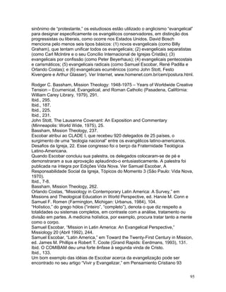 sinônimo de “protestante,” os estudiosos estão utilizado o anglicismo “evangelical”
para designar especificamente os evangélicos conservadores, em distinção dos
progressistas ou liberais, como ocorre nos Estados Unidos. David Bosch
menciona pelo menos seis tipos básicos: (1) novos evangelicais (como Billy
Graham), que tentam unificar todos os evangelicais; (2) evangelicais separatistas
(como Carl McIntire e o seu Concílio Internacional de Igrejas Cristãs); (3)
evangelicais por confissão (como Peter Beyerhaus); (4) evangelicais pentecostais
e carismáticos; (5) evangelicais radicais (como Samuel Escobar, René Padilla e
Orlando Costas); e (6) evangelicais ecumênicos (como John Stott, Festo
Kivengere e Arthur Glasser). Ver Internet, www.homenet.com.br/cem/postura.html.
Rodger C. Bassham, Mission Theology: 1948-1975 – Years of Worldwide Creative
Tension – Ecumenical, Evangelical, and Roman Catholic (Pasadena, Califórnia:
William Carey Library, 1979), 291.
Ibid., 295.
Ibid., 187.
Ibid., 225.
Ibid., 231.
John Stott, The Lausanne Covenant: An Exposition and Commentary
(Minneapolis: World Wide, 1975), 25.
Bassham, Mission Theology, 237.
Escobar atribui ao CLADE I, que recebeu 920 delegados de 25 países, o
surgimento de uma “teologia nacional” entre os evangélicos latino-americanos.
Desafios da Igreja, 22. Esse congresso foi o berço da Fraternidade Teológica
Latino-Americana.
Quando Escobar concluiu sua palestra, os delegados colocaram-se de pé e
demonstraram a sua aprovação aplaudindo-o entusiasticamente. A palestra foi
publicada na íntegra por Edições Vida Nova. Ver Samuel Escobar, A
Responsabilidade Social da Igreja, Tópicos do Momento 3 (São Paulo: Vida Nova,
1970).
Ibid., 7-8.
Bassham, Mission Theology, 262.
Orlando Costas, “Missiology in Contemporary Latin America: A Survey,” em
Missions and Theological Education in World Perspective, ed. Harvie M. Conn e
Samuel F. Romen (Farmington, Michigan: Urbanus, 1984), 104.
“Holístico,” do grego hólos (“inteiro”, “completo”), denota o que diz respeito a
totalidades ou sistemas completos, em contraste com a análise, tratamento ou
divisão em partes. A medicina holística, por exemplo, procura tratar tanto a mente
como o corpo.
Samuel Escobar, “Mission in Latin America: An Evangelical Perspective,”
Missiology 20 (Abril 1992), 244.
Samuel Escobar, “Latin America,” em Toward the Twenty-First Century in Mission,
ed. James M. Phillips e Robert T. Coote (Grand Rapids: Eerdmans, 1993), 131.
Ibid. O COMIBAM deu uma forte ênfase à segunda vinda de Cristo.
Ibid., 133.
Um bom exemplo das idéias de Escobar acerca da evangelização pode ser
encontrado no seu artigo “Vivir y Evangelizar,” em Pensamiento Cristiano 93
95
 