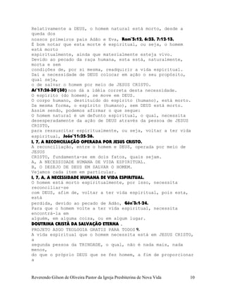 Relativamente a DEUS, o homem natural está morto, desde a
queda dos
nossos primeiros pais Adão e Eva, Rom¨5:12, 6:23, 7:12-13.
É bom notar que esta morte é espiritual, ou seja, o homem
está morto
espiritualmente, ainda que materialmente esteja vivo.
Devido ao pecado da raça humana, esta está, naturalmente,
morta e sem
condições de, por si mesma, readquirir a vida espiritual.
Daí a necessidade de DEUS colocar em ação o seu propósito,
qual seja,
o de salvar o homem por meio de JESUS CRISTO.
At¨17:26-30¨(30) nos dá a idéia correta desta necessidade.
O espírito (do homem), se move em DEUS.
O corpo humano, destituído do espírito (humano), está morto.
Da mesma forma, o espírito (humano), sem DEUS está morto.
Assim sendo, podemos afirmar o que segue:
O homem natural é um defunto espiritual, o qual, necessita
desesperadamente da ação de DEUS através da pessoa de JESUS
CRISTO,
para ressuscitar espiritualmente, ou seja, voltar a ter vida
espiritual, João¨11:25-26.
I, 7, A RECONCILIAÇÃO OPERADA POR JESUS CRISTO.
A reconciliação, entre o homem e DEUS, operada por meio de
JESUS
CRISTO, fundamenta-se em dois fatos, quais sejam.
A, A NECESSIDADE HUMANA DE VIDA ESPIRITUAL.
B, O DESEJO DE DEUS EM SALVAR O HOMEM.
Vejamos cada item em particular.
I, 7, A, A NECESSIDADE HUMANA DE VIDA ESPIRITUAL.
O homem está morto espiritualmente, por isso, necessita
reconciliar-se
com DEUS, afim de, voltar a ter vida espiritual, pois esta,
está
perdida, devido ao pecado de Adão, Gên¨3:1-24.
Para que o homem volte a ter vida espiritual, necessita
encontrá-la em
alguém, em alguma coisa, ou em algum lugar.
DOUTRINA CRISTÃ DA SALVAÇÃO ETERNA .
PROJETO ASGO TEOLOGIA GRATIS PARA TODOS 9.
A vida espiritual que o homem necessita está em JESUS CRISTO,
a
segunda pessoa da TRINDADE, o qual, não é nada mais, nada
menos,
do que o próprio DEUS que se fez homem, a fim de proporcionar
a
Reverendo Gilson de Oliveira Pastor da Igreja Presbiterina de Nova Vida 10
 