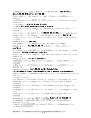 reconciliação entre o homem e o PAI ETERNO, Rom¨5:10-11;
2ªCor¨5:18-21; Ef¨2:11-18; Col¨1:20-22.
Outro sim, a vida espiritual que o homem necessita, está
única e
exclusivamente em JESUS CRISTO, porque é a única pessoa que
pode dar a
VIDA ETERNA, At¨4:12; 1ªJoão¨5:10-12.
I, 7, B, O DESEJO DE DEUS EM SALVAR O HOMEM.
DEUS nunca teve o desejo de condenar o homem, ao contrário,
sempre
teve o desejo de salvá-lo, Ez¨18:23, 32, 33:11, em virtude do ser
humano ser, infelizmente, uma vítima do diabo, Gên¨3:1-6.
Porém, já no livro de Gênesis podemos ver DEUS prometendo a
vitória
sobre satanás, Gên¨3:15.
Tal promessa, foi amadurecendo, ao longo do tempo.
Moisés falou, Deut¨18:15, 18-19; o apóstolo João ratificou,
João¨1:45.
A promessa do SALVADOR foi profetizada várias vezes, vejamos
algumas, Is¨7:14, 52:13-53:12; Miq¨5:2.
O NOVO TESTAMENTO comprova que isto se cumpriu cabalmente na
pessoa de
JESUS CRISTO, João¨1:45; At¨3:22-26.
Portanto, DEUS se fez homem na pessoa de JESUS CRISTO para
cumprir
todas as suas promessas, bem como, para satisfazer o seu
desejo de
salvar o homem, Mat¨1:20-25; Luc¨2:1-7; João¨3:16.
I, 8, O ESPÍRITO SANTO E SUA RELAÇÃO COM O HOMEM IRREGENERADO.
Quer o homem irregenerado queira ou não, há uma relação entre
ele e o
ESPÍRITO SANTO.
Tal relação é de muito respeito, por parte do ESPÍRITO SANTO.
Nessa relação, o desejo do ESPÍRITO SANTO é que o homem
aceite a
mensagem de DEUS, reconheça sua triste condição de pecador
perdido (a
mensagem de DEUS não esconde tal situação), se arrependa dos
seus
pecados e aceite pela fé a SALVAÇÃO ETERNA que DEUS lhe
oferece,
através da pessoa de JESUS CRISTO, João¨16:7-11; At¨2:37-38.
O material usado pelo ESPÍRITO SANTO em sua grandiosa e
amorosa tarefa,
visando a REGENERAÇÃO do homem é única e exclusivamente a
verdade EVANGÉLICA,
Reverendo Gilson de Oliveira Pastor da Igreja Presbiterina de Nova Vida 11
 