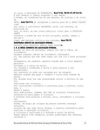 ou seja, a mensagem do EVANGELHO, Rom¨1:16, 10:13-17; Ef¨1:3-13.
É bom lembrar e jamais esquecer o que segue:
O homem, ao convencer-se do seu pecado, da justiça e do juízo
de
DEUS, João¨16:7-11, se arrepende e aceita pela fé a JESUS CRISTO
como
seu único e suficiente SALVADOR, está, com certeza, na
plenitude do
uso, ou gozo, do seu livre arbítrio, visto que, o ESPÍRITO
SANTO
convence o homem da sua triste situação, porém, jamais o
obriga a
tomar uma decisão contra a sua vontade, Apoc¨22:17.
DOUTRINA CRISTÃ DA SALVAÇÃO ETERNA .
PROJETO ASGO TEOLOGIA GRATIS PARA TODOS 10.
I, 9, A IDÉIA CORRETA DA SALVAÇÃO ETERNA.
Quando se fala em salvação, sempre nos vem à idéia, um
livramento.
Vejamos algumas idéias de livramento (salvação).
01, Uma pessoa que não sabe nadar cai num rio e está morrendo
por
afogamento, de repente, aparece alguém que a livra daquela
perigosa
situação e a salva da morte.
02, Alguém é condenado à morte e está prestes a ser
sentenciado.
Tal sentença só pode ser revogada por um resgate.
Aparece alguém que paga o resgate e salva esse alguém da
morte.
03, Alguém está com uma enfermidade mortal e morrerá se não
for
realizada uma cirurgia.
Tal intervenção cirúrgica é caríssima para o enfermo, visto
que, o
mesmo é pobre.
Seus familiares, também, não têm os recursos financeiros
necessários para pagar a cirurgia.
O enfermo está prestes a morrer, pois, certamente a cirurgia
não
acontecerá.
Porém, um grupo de colegas da pessoa enferma consegue
levantar,
através de uma ação entre amigos, a quantia necessária para
realizar a operação cirúrgica.
A cirurgia é realizada e o enfermo é salvo da morte.
Demos apenas três exemplos, porém, poderíamos dar dezenas,
centenas e
Reverendo Gilson de Oliveira Pastor da Igreja Presbiterina de Nova Vida 12
 