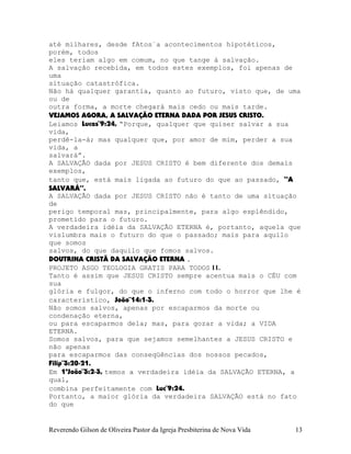 até milhares, desde fAtos¨a acontecimentos hipotéticos,
porém, todos
eles teriam algo em comum, no que tange à salvação.
A salvação recebida, em todos estes exemplos, foi apenas de
uma
situação catastrófica.
Não há qualquer garantia, quanto ao futuro, visto que, de uma
ou de
outra forma, a morte chegará mais cedo ou mais tarde.
VEJAMOS AGORA, A SALVAÇÃO ETERNA DADA POR JESUS CRISTO.
Leiamos Lucas¨9:24, “Porque, qualquer que quiser salvar a sua
vida,
perdê-la-á; mas qualquer que, por amor de mim, perder a sua
vida, a
salvará”.
A SALVAÇÃO dada por JESUS CRISTO é bem diferente dos demais
exemplos,
tanto que, está mais ligada ao futuro do que ao passado, “A
SALVARÁ”.
A SALVAÇÃO dada por JESUS CRISTO não é tanto de uma situação
de
perigo temporal mas, principalmente, para algo esplêndido,
prometido para o futuro.
A verdadeira idéia da SALVAÇÃO ETERNA é, portanto, aquela que
vislumbra mais o futuro do que o passado; mais para aquilo
que somos
salvos, do que daquilo que fomos salvos.
DOUTRINA CRISTÃ DA SALVAÇÃO ETERNA .
PROJETO ASGO TEOLOGIA GRATIS PARA TODOS 11.
Tanto é assim que JESUS CRISTO sempre acentua mais o CÉU com
sua
glória e fulgor, do que o inferno com todo o horror que lhe é
característico, João¨14:1-3.
Não somos salvos, apenas por escaparmos da morte ou
condenação eterna,
ou para escaparmos dela; mas, para gozar a vida; a VIDA
ETERNA.
Somos salvos, para que sejamos semelhantes a JESUS CRISTO e
não apenas
para escaparmos das conseqüências dos nossos pecados,
Filip¨3:20-21.
Em 1ªJoão¨3:2-3, temos a verdadeira idéia da SALVAÇÃO ETERNA, a
qual,
combina perfeitamente com Luc¨9:24.
Portanto, a maior glória da verdadeira SALVAÇÃO está no fato
do que
Reverendo Gilson de Oliveira Pastor da Igreja Presbiterina de Nova Vida 13
 