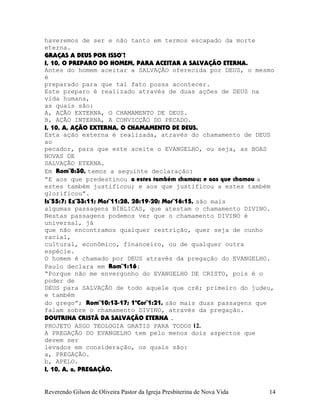 haveremos de ser e não tanto em termos escapado da morte
eterna.
GRAÇAS A DEUS POR ISSO¨!
I, 10, O PREPARO DO HOMEM, PARA ACEITAR A SALVAÇÃO ETERNA.
Antes do homem aceitar a SALVAÇÃO oferecida por DEUS, o mesmo
é
preparado para que tal fato possa acontecer.
Este preparo é realizado através de duas ações de DEUS na
vida humana,
as quais são:
A, AÇÃO EXTERNA, O CHAMAMENTO DE DEUS.
B, AÇÃO INTERNA, A CONVICÇÃO DO PECADO.
I, 10, A, AÇÃO EXTERNA, O CHAMAMENTO DE DEUS.
Esta ação externa é realizada, através do chamamento de DEUS
ao
pecador, para que este aceite o EVANGELHO, ou seja, as BOAS
NOVAS DE
SALVAÇÃO ETERNA.
Em Rom¨8:30, temos a seguinte declaração:
“E aos que predestinou a estes também chamou; e aos que chamou a
estes também justificou; e aos que justificou a estes também
glorificou”.
Is¨55:7; Ez¨33:11; Mat¨11:28, 28:19-20; Mar¨16:15, são mais
algumas passagens BÍBLICAS, que atestam o chamamento DIVINO.
Nestas passagens podemos ver que o chamamento DIVINO é
universal, já
que não encontramos qualquer restrição, quer seja de cunho
racial,
cultural, econômico, financeiro, ou de qualquer outra
espécie.
O homem é chamado por DEUS através da pregação do EVANGELHO.
Paulo declara em Rom¨1:16:
“Porque não me envergonho do EVANGELHO DE CRISTO, pois é o
poder de
DEUS para SALVAÇÃO de todo aquele que crê; primeiro do judeu,
e também
do grego”; Rom¨10:13-17; 1ªCor¨1:21, são mais duas passagens que
falam sobre o chamamento DIVINO, através da pregação.
DOUTRINA CRISTÃ DA SALVAÇÃO ETERNA .
PROJETO ASGO TEOLOGIA GRATIS PARA TODOS 12.
A PREGAÇÃO DO EVANGELHO tem pelo menos dois aspectos que
devem ser
levados em consideração, os quais são:
a, PREGAÇÃO.
b, APELO.
I, 10, A, a, PREGAÇÃO.
Reverendo Gilson de Oliveira Pastor da Igreja Presbiterina de Nova Vida 14
 