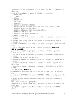A proclamação do EVANGELHO pode e deve ser feita, através de
todos os
meios à disposição do povo de DEUS, por exemplo:
01, NOSSA VOZ.
02, JORNAL.
03, RÁDIO.
04, TELEVISÃO.
05, TELEFONE.
06, INTERNET.
07, FOLHETOS EVANGELÍSTICOS.
08, ABORDAGEM DE PESSOAS NAS VIAS PÚBLICAS, PRAÇAS, ETC.
09, ESTUDOS BÍBLICOS EM LARES.
10, ESTUDOS BÍBLICOS POR CORRESPONDÊNCIA.
11, ENTREGAS DE BÍBLIAS.
12, ENTREGAS DE NOVO TESTAMENTO.
13, ETC., ETC., ETC.
Qualquer método pode e deve ser usado, em conjunto com o amor
às almas
perdidas, bem como, com a constante preocupação de que a
essência da
verdade EVANGÉLICA seja levada ao indivíduo que ainda não tem
JESUS
CRISTO, como seu único e suficiente SALVADOR, Rom¨1:16.
I, 10, A, b, APELO.
Após a realização da pregação, o apelo é feito à pessoa
EVANGELIZADA,
a fim de movê-la a aceitar a verdade proclamada, para passar
a viver
de acordo com a vontade de DEUS.
Na pregação devem ser usados todos os argumentos, para que a
verdade
seja apresentada da forma mais clara possível, depois vem o
apelo com
o intento de levar a pessoa a aceitar o EVANGELHO e a JESUS
CRISTO
como SALVADOR, At¨2:37-39.
O chamamento DIVINO é um trabalho de equipe, esta é formada
pelo
pregador do EVANGELHO e pelo ESPÍRITO SANTO, o qual, trabalha
no
coração do ser humano EVANGELIZADO para que este aceite a
PALAVRA DE
DEUS, explanada pelo pregador.
A pessoa mais importante desta equipe é o ESPÍRITO SANTO, ao
passo que
o pregador é apenas uma ferramenta nas mãos do ESPÍRITO
SANTO.
Reverendo Gilson de Oliveira Pastor da Igreja Presbiterina de Nova Vida 15
 