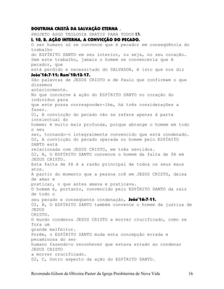 DOUTRINA CRISTÃ DA SALVAÇÃO ETERNA .
PROJETO ASGO TEOLOGIA GRATIS PARA TODOS 13.
I, 10, B, AÇÃO INTERNA, A CONVICÇÃO DO PECADO.
O ser humano só se convence que é pecador em conseqüência do
trabalho
do ESPÍRITO SANTO em seu interior, ou seja, no seu coração.
Sem este trabalho, jamais o homem se convenceria que é
pecador, que
está perdido e necessitado do SALVADOR, é isto que nos diz
João¨16:7-11; Rom¨10:13-17.
São palavras de JESUS CRISTO e de Paulo que confirmam o que
dissemos
anteriormente.
No que concerne à ação do ESPÍRITO SANTO no coração do
indivíduo para
que este possa corresponder-lhe, há três considerações a
fazer.
01, A convicção do pecado não se refere apenas à parte
intelectual do
homem; é muito mais profunda, porque abrange o homem em todo
o seu
ser, tornando-o integralmente convencido que está condenado.
02, A convicção do pecado operada no homem pelo ESPÍRITO
SANTO está
relacionada com JESUS CRISTO, em três sentidos.
02, A, O ESPÍRITO SANTO convence o homem da falta de fé em
JESUS CRISTO.
Esta falta de fé é a razão principal de todos os seus maus
atos.
A partir do momento que a pessoa crê em JESUS CRISTO, deixa
de amar e
praticar, o que antes amava e praticava.
O homem é, portanto, convencido pelo ESPÍRITO SANTO da raiz
de todo o
seu pecado e conseqüente condenação, João¨16:7-11.
02, B, O ESPÍRITO SANTO também convence o homem da justiça de
JESUS
CRISTO.
O mundo condenou JESUS CRISTO a morrer crucificado, como se
fora um
grande malfeitor.
Porém, o ESPÍRITO SANTO muda esta concepção errada e
pecaminosa do ser
humano fazendo-o reconhecer que estava errado ao condenar
JESUS CRISTO
a morrer crucificado.
02, C, Outro aspecto da ação do ESPÍRITO SANTO.
Reverendo Gilson de Oliveira Pastor da Igreja Presbiterina de Nova Vida 16
 
