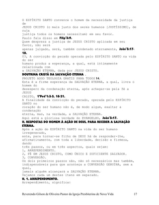 O ESPÍRITO SANTO convence o homem da necessidade da justiça
de
JESUS CRISTO (o mais justo dos seres humanos [JUSTÍSSIMO], de
cuja
justiça todos os homens necessitam) em seu favor.
Paulo fala disso em Filip¨3:9.
Quem despreza a justiça de JESUS CRISTO aplicada em seu
favor, não será
apenas julgado, será, também condenado eternamente, João¨3:17-
18.
03, A convicção do pecado operada pelo ESPÍRITO SANTO na vida
do ser
humano produz a esperança, a qual, está intimamente
relacionada com
a SALVAÇÃO ETERNA, dada por JESUS CRISTO.
DOUTRINA CRISTÃ DA SALVAÇÃO ETERNA .
PROJETO ASGO TEOLOGIA GRATIS PARA TODOS 14.
Esta é a firme esperança da SALVAÇÃO ETERNA, a qual, livra o
homem do
desespero da condenação eterna, após achegar-se pela fé a
JESUS
CRISTO, 1ªPed¨1:3-5, 18-21.
A finalidade da convicção do pecado, operada pelo ESPÍRITO
SANTO no
coração do ser humano não é, de modo algum, exaltar a
condenação
eterna, mas, na verdade, a SALVAÇÃO ETERNA.
Aqui está a gloriosa verdade do EVANGELHO, João¨3:17.
II, RESPOSTAS DO HOMEM À AÇÃO DE DEUS, PARA RECEBER A SALVAÇÃO
ETERNA.
Após a ação do ESPÍRITO SANTO na vida do ser humano
irregenerado,
este, para tornar-se filho de DEUS há de responder-lhe,
afirmativamente, com toda a liberdade, decisão e firmeza,
dando
três passos, ou em três aspectos, quais sejam:
1, ARREPENDIMENTO.
2, FÉ EM JESUS CRISTO, COMO ÚNICO E SUFICIENTE SALVADOR.
3, CONVERSÃO.
Os dois primeiros passos são, não só necessários mas também,
indispensáveis para que aconteça a CONVERSÃO GENUÍNA, sem a
qual,
jamais alguém alcançará a SALVAÇÃO ETERNA.
Vejamos cada um destes itens em separado.
II, 1, ARREPENDIMENTO.
Arrependimento, significa:
Reverendo Gilson de Oliveira Pastor da Igreja Presbiterina de Nova Vida 17
 